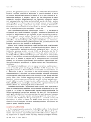 processes, manage resources, conduct evaluations, and make continual improvements
to ensure consistent quality results. Approaches to quality management in clinical
microbiology were described previously by Bartlett et al. (3) and Schifman et al. (4).
Government regulations of laboratory practices and the establishment of quality
management have been debated vigorously over the decades. Laboratories improve
their processes to be cost-effective and scientiﬁcally sound and effect a positive
outcome for patient care. Process improvement typically occurs as laboratories adopt
new technologies. Having a quality system to guide the laboratory in the implemen-
tation of new processes and procedures ensures that all elements will be considered
prior to adopting a new practice or modifying a current one.
Clinical microbiology laboratories perform quality control (QC) for their analytical
test methods, which is the initial level of controlling a procedure. QC requirements are
mandated by regulatory agencies and speciﬁed in package inserts by the manufactur-
ers of commercially prepared products. The next level of quality oversight is quality
assurance (QA), where quality controls and quality indicators are tracked and trends are
analyzed. QA includes monitoring supplies, equipment calibration and maintenance,
procedures, personnel competency, proﬁciency testing (PT), specimen collection and
transport, and accuracy and timeliness of result reporting.
Working under a true QMS broadens the scope of quality activities to be considered
to obtain the highest level of quality in the product produced or service rendered. A
QMS integrates all the quality elements into the work process. When a new test is
initiated, the laboratory considers not only the QC and QA activities but also the
purchasing and inventory processes, personnel training, test system assessment, in-
strument qualiﬁcation, information technology support, and document control (and so
forth). In a QMS, deviations from the expected performance, known as nonconforming
events (NCEs), are reviewed by a higher level of management so that cross-cutting
problems, such as specimen transport delays, can be resolved at the institutional level.
Nonconforming events are addressed in Quality Assurance and Continual Improve-
ment, below.
It is imperative that a laboratory review all regional and national regulatory require-
ments for a quality system since they may differ from the ISO standard. The most
stringent requirements are the ones that must be followed to ensure compliance. For
U.S. laboratories, a QMS is a requirement of the Clinical Laboratory Improvement
Amendment (CLIA) (5). Laboratories have written policies and procedures to implement
and monitor their quality for all phases of the testing process and general laboratory
systems. A QMS meets the basic requirements deﬁned in CLIA regulations and goes
beyond the minimum requirements of the CLIA to enable continual quality improve-
ment. In addition to meeting the requirements of regulatory authorities and accrediting
bodies, a QMS focuses on exceeding the expectations of an organization’s external and
internal customers and encouraging the best use of resources.
At whatever level the QMS is implemented, either across the entire organization or
within the laboratory system, leadership must be engaged and supportive of the QMS
in order for it to succeed. The quality policy and standards shall be established at the
highest organizational level, and the laboratory shall align with the organization’s
quality goals and objectives. How to operationalize the quality policy and standards
varies according to the unique technical procedures, equipment, and personnel re-
quirements within the laboratory. The goal is to produce a consistent, accurate, and
reliable service or product for patient care. A QMS consists of tracking where incon-
sistencies occur, uncovering the root causes of why they happened, and correcting the
system to prevent them from recurring.
QUALITY INFRASTRUCTURE
In this overarching section, we describe the CLSI QSEs that form the foundational
building blocks for the quality management system. These ﬁve QSEs include (i) orga-
nization and management responsibilities, (ii) commitment to customers, (iii) person-
nel, (iv) provisions for adequate facilities and safety, and (v) purchasing and inventory.
Carey et al. Clinical Microbiology Reviews
July 2018 Volume 31 Issue 3 e00062-17 cmr.asm.org 4
on
May
2,
2018
by
GAZI
UNIVERSITESI
http://cmr.asm.org/
Downloaded
from
 