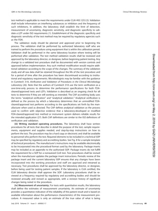 test method is applicable to meet the requirements under CLIA 493.1253 (5). Validation
shall include information on interfering substances or inhibitors and the frequency of
such inhibitions. In addition, the laboratory shall establish the limit of detection,
measurement of uncertainty, diagnostic sensitivity, and diagnostic speciﬁcity to vali-
date a LDT under ISO requirements (1). Establishment of the diagnostic speciﬁcity and
diagnostic sensitivity of the test method may be required by regulatory agencies such
as the FDA.
The validation study should be planned and approved prior to beginning the
process. The validation shall be performed by authorized laboratory staff who are
trained to perform the procedure using equipment that is within the calibration period.
Validation shall be performed in the same laboratory location where testing will be
performed after validation. The test method validation results shall be reviewed and
approved by the laboratory director, or designee, before beginning patient testing. Any
change to a validated test procedure shall be documented with version controls and
approved before implementation. Any such method modiﬁcation would require addi-
tional validation according to the scope of the changes. The summary of the validation
study and all raw data shall be retained throughout the life of the test procedure and
for a period of time after the procedure has been discontinued according to institu-
tional and regulatory requirements. Microbiologists may be familiar with the guidance
in Cumitech 31A, Veriﬁcation and Validation of Procedures in the Clinical Microbiology
Laboratory (26). Note that the authors of Cumitech 31A use the term veriﬁcation as a
one-time-only process to determine the performance speciﬁcations for both FDA-
cleared/approved tests and LDTs. Validation is described as an ongoing check for all
tests to determine if they are still working as intended. The CAP accrediting body uses
the terms “analytical veriﬁcation” and “analytical validation.” Analytical veriﬁcation is
deﬁned as the process by which a laboratory determines that an unmodiﬁed FDA-
cleared/approved test performs according to the speciﬁcations set forth by the man-
ufacturer when used as directed. The CAP deﬁnes analytical validation as the process
used to conﬁrm with objective evidence that a laboratory-developed or modiﬁed
FDA-cleared/approved test method or instrument system delivers reliable results for
the intended application (27). Both CAP deﬁnitions are similar to the ISO deﬁnitions of
veriﬁcation and validation.
(iii) Writing standard operating procedures. The laboratory shall have written
procedures for all tests that describe in detail the purpose of the test, sample require-
ments, equipment and supplies needed, and step-by-step instructions on how to
perform the test. The procedure may be a hard copy or electronic and shall be available
to personnel who perform the test. Required elements to be included in a technical SOP
may be speciﬁed by regulatory and accrediting bodies. See Fig. 8 for a sample template
of technical procedures. The manufacturer’s instructions may be available electronically
to be incorporated into the procedural format used by the laboratory. Package inserts
may be included as an appendix to the authorized SOP. Package inserts do not fulﬁll
the requirement for a SOP for a nonwaived CLIA test. Test procedures shall be revised
when the manufacturer updates the package insert instructions. Periodic review of the
package insert and the current laboratory SOP ensures that any changes have been
incorporated into the working procedure and staff are apprised and retrained as
necessary. Test procedures shall be approved by the laboratory director, or designee,
before being used for testing patient samples. If the laboratory is CLIA certiﬁed, the
CLIA laboratory director shall approve the SOP. Laboratory procedures shall be re-
viewed at a frequency required by regulatory and accrediting bodies and should be
reviewed annually and revised as appropriate, with a revision history of signiﬁcant
changes being noted in the procedure.
(iv) Measurement of uncertainty. For tests with quantitative results, the laboratory
shall deﬁne the estimates of measurement uncertainty. An estimate of uncertainty
provides a quantitative indication of the reliability of the patient result and is based on
available information about the performance characteristics of the measurement pro-
cedure. A measured value is only an estimate of the true value of what is being
QMS in the Microbiology Laboratory Clinical Microbiology Reviews
July 2018 Volume 31 Issue 3 e00062-17 cmr.asm.org 49
on
May
2,
2018
by
GAZI
UNIVERSITESI
http://cmr.asm.org/
Downloaded
from
 
