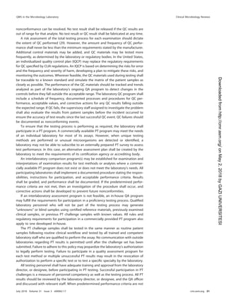 nonconformance can be resolved. No test result shall be released if the QC results are
out of range for that analyte. No test result or QC result shall be fabricated at any time.
A risk assessment of the total testing process for each examination should dictate
the extent of QC performed (29). However, the amount and frequency of QC perfor-
mance shall never be less than the minimum requirements stated by the manufacturer.
Additional control materials may be added, and QC materials may be tested more
frequently, as determined by the laboratory or regulatory bodies. In the United States,
an individualized quality control plan (IQCP) may replace the regulatory requirements
for QC speciﬁed by CLIA regulations. An IQCP is based on determining the risks for error
and the frequency and severity of harm, developing a plan to mitigate these risks, and
monitoring the outcomes. Wherever feasible, the QC materials used during testing shall
be traceable to a known standard and simulate the matrix of the patient samples as
closely as possible. The performance of the QC materials should be tracked and trends
analyzed as part of the laboratory’s ongoing QA program to detect changes in the
controls before they fall outside the acceptable range. The laboratory QC program shall
include a schedule of frequency, documented processes and procedures for QC per-
formance, acceptable values, and corrective actions for any QC results falling outside
the expected range. If QC fails, the supervisory staff assigned to investigate the problem
shall also evaluate the results from patient samples before the incident occurred to
ensure the accuracy of test results since the last successful QC event. QC failures should
be documented as nonconforming events.
To ensure that the testing process is performing as required, the laboratory shall
participate in a PT program. A commercially available PT program may meet the needs
of an individual laboratory for most of its assays. However, when unique testing
methods are performed or unusual microorganisms are detected or identiﬁed, a
laboratory may not be able to subscribe to an externally prepared PT survey to assess
test performance. In this case, an alternative assessment plan shall be created by the
laboratory to meet the requirements of its certiﬁcation agency or accrediting body.
An interlaboratory comparison program(s) may be established for examination and
interpretations of examination results for test methods or analytes where a commer-
cially available PT program does not exist or does not meet the laboratory’s needs. All
participating laboratories shall implement a documented procedure stating the respon-
sibilities, instructions for participation, and acceptable performance criteria. Results
shall be graded, and performance shall be documented. If the predetermined perfor-
mance criteria are not met, then an investigation of the procedure shall occur, and
corrective actions shall be developed to prevent future nonconformities.
If an interlaboratory assessment program is not feasible, an in-house QA program
may fulﬁll the requirements for participation in a proﬁciency testing process. Qualiﬁed
laboratory personnel who will not be part of the testing process may generate
“unknowns” or blind samples using certiﬁed reference materials, previously examined
clinical samples, or previous PT challenge samples with known values. All rules and
regulatory requirements for participation in a commercially provided PT program also
apply to one developed in-house.
The PT challenge samples shall be tested in the same manner as routine patient
samples following routine clinical workﬂow and tested by all trained and competent
laboratory staff who are qualiﬁed to perform the assay. No communication with outside
laboratories regarding PT results is permitted until after the challenge set has been
submitted. Failure to adhere to this policy may jeopardize the laboratory’s authorization
to legally perform testing. Failure to participate in a quality assessment program for
each test method or multiple unsuccessful PT results may result in the revocation of
authorization to perform a speciﬁc test or to test a speciﬁc specialty by the laboratory.
All testing personnel shall have adequate training and approval from the laboratory
director, or designee, before participating in PT testing. Successful participation in PT
challenges is a measure of personnel competency as well as the testing process. All PT
results should be reviewed by the laboratory director, or designee, and the QA ofﬁcer
and discussed with relevant staff. When predetermined performance criteria are not
QMS in the Microbiology Laboratory Clinical Microbiology Reviews
July 2018 Volume 31 Issue 3 e00062-17 cmr.asm.org 51
on
May
2,
2018
by
GAZI
UNIVERSITESI
http://cmr.asm.org/
Downloaded
from
 