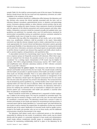 sample (Table 16), this shall be communicated as part of the test report. The laboratory
director should ensure that the test result and any explanatory comments are under-
standable to the recipients of the report.
Interpretive comments should be a collaborative effort between the laboratory and
the clinicians who oversee the clinical specialty associated with the tests, such as
infectious diseases consultants, gastrointestinal service, or obstetrics and gynecology
service. Comments advising isolation or other infection control activities may be very
helpful to those reading the report; however, these statements should be formulated
with the approval of the infection prevention and control programs and other stake-
holders. Interpretive comments should be reviewed annually and updated when new
guidelines are published. For example, when new CLSI performance standards for
antimicrobial susceptibility testing are published, previous comments attached to
susceptibility results may no longer be correct or applicable.
Information that may affect the interpretation of test results, such as test interfer-
ences (e.g., ampliﬁcation inhibitors), shall be provided in the report. Value-added
comments can help the clinician interpret results or better understand how to use the
result appropriately (32). Current clinical and laboratory information systems generally
provide great ﬂexibility in how laboratory tests are formatted for viewing electronically
and in print form. Informative comments and textual reports are particularly valuable
to aid the clinician in patient care, because they augment and clarify culture results as
well as positive-negative, semiquantitative, and quantitative data.
A value-added comment for a bacteriology report may be “Bacteria in the Strepto-
coccus anginosus group are frequently associated with abscesses. When these organ-
isms are isolated from the blood, the possible presence of an abscess should be
considered.” For a virology report, interpretation of HIV results may be helpful, for
example, “HIV-1/HIV-2 antigen/antibody immunoassay: reactive. HIV-1 NAAT (nucleic
acid ampliﬁcation test): detected. Laboratory evidence of HIV-1 infection consistent
with an acute HIV-1 infection.”
Turnaround times for patient reports. The laboratory shall determine clinically
relevant and feasible turnaround times for test results. This should include conferring
with the health care providers in speciﬁc locations of the health care facility to establish
what results are clinically actionable. There is no value added when rapid results are
provided when no one is available to change the treatment or management of the
patient. The laboratory should report the expected turnaround time for test results
from the time when the specimen has arrived in the laboratory. The turnaround times
may be dictated by practice guidelines; e.g., acid-fast bacillus smear results need to be
reported within 24 h from the time of collection. When the laboratory cannot report
patient test results within its established time frames, the laboratory shall have a
process for notifying the submitter when an examination is delayed and could com-
promise patient care. Communication with health care providers is essential when
there are planned or unexpected delays.
Reports should be revised when an additional test is requested or further explana-
tion is added to the existing report. This may be considered an amended report. The
report may also be revised to change a result, and in this case, the new report would
be considered a corrected report. The laboratory should have a process in place to
monitor and evaluate its test results and reports for inconsistencies and inaccuracies. A
corrected report shall be clearly identiﬁed as a “corrected report” and shall indicate the
new results as well as maintain the original data. An explanation of what was corrected
should be part of the report. Notiﬁcation of corrected results shall be rapidly commu-
nicated to the health care provider, who can act on those results, and this additional
communication should be documented in the report.
The laboratory shall release results only to authorized persons or the individuals
responsible for utilizing the test results. In jurisdictions where results may be shared
directly with the patient, it is extremely important to have results and interpretations
stated simply without complicated scientiﬁc jargon or unexplained abbreviations.
Processes for maintaining conﬁdentiality shall be in place in the laboratory for all
QMS in the Microbiology Laboratory Clinical Microbiology Reviews
July 2018 Volume 31 Issue 3 e00062-17 cmr.asm.org 55
on
May
2,
2018
by
GAZI
UNIVERSITESI
http://cmr.asm.org/
Downloaded
from
 