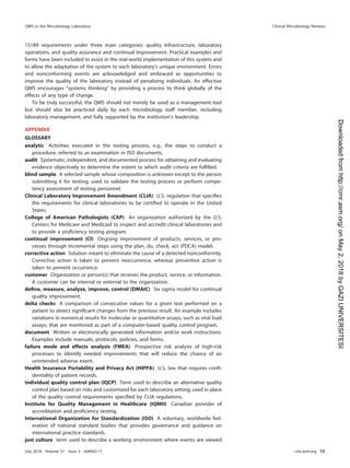 15189 requirements under three main categories: quality infrastructure, laboratory
operations, and quality assurance and continual improvement. Practical examples and
forms have been included to assist in the real-world implementation of this system and
to allow the adaptation of the system to each laboratory’s unique environment. Errors
and nonconforming events are acknowledged and embraced as opportunities to
improve the quality of the laboratory instead of penalizing individuals. An effective
QMS encourages “systems thinking” by providing a process to think globally of the
effects of any type of change.
To be truly successful, the QMS should not merely be used as a management tool
but should also be practiced daily by each microbiology staff member, including
laboratory management, and fully supported by the institution’s leadership.
APPENDIX
GLOSSARY
analytic Activities executed in the testing process, e.g., the steps to conduct a
procedure; referred to as examination in ISO documents.
audit Systematic, independent, and documented process for obtaining and evaluating
evidence objectively to determine the extent to which audit criteria are fulﬁlled.
blind sample A selected sample whose composition is unknown except to the person
submitting it for testing; used to validate the testing process or perform compe-
tency assessment of testing personnel.
Clinical Laboratory Improvement Amendment (CLIA) U.S. regulation that speciﬁes
the requirements for clinical laboratories to be certiﬁed to operate in the United
States.
College of American Pathologists (CAP) An organization authorized by the U.S.
Centers for Medicare and Medicaid to inspect and accredit clinical laboratories and
to provide a proﬁciency testing program.
continual improvement (CI) Ongoing improvement of products, services, or pro-
cesses through incremental steps using the plan, do, check, act (PDCA) model.
corrective action Solution meant to eliminate the cause of a detected nonconformity.
Corrective action is taken to prevent reoccurrence, whereas preventive action is
taken to prevent occurrence.
customer Organization or person(s) that receives the product, service, or information.
A customer can be internal or external to the organization.
deﬁne, measure, analyze, improve, control (DMAIC) Six sigma model for continual
quality improvement.
delta checks A comparison of consecutive values for a given test performed on a
patient to detect signiﬁcant changes from the previous result. An example includes
variations in numerical results for molecular or quantitative assays, such as viral load
assays, that are monitored as part of a computer-based quality control program.
document Written or electronically generated information and/or work instructions.
Examples include manuals, protocols, policies, and forms.
failure mode and effects analysis (FMEA) Prospective risk analysis of high-risk
processes to identify needed improvements that will reduce the chance of an
unintended adverse event.
Health Insurance Portability and Privacy Act (HIPPA) U.S. law that requires conﬁ-
dentiality of patient records.
individual quality control plan (IQCP) Term used to describe an alternative quality
control plan based on risks and customized for each laboratory setting; used in place
of the quality control requirements speciﬁed by CLIA regulations.
Institute for Quality Management in Healthcare (IQMH) Canadian provider of
accreditation and proﬁciency testing.
International Organization for Standardization (ISO) A voluntary, worldwide fed-
eration of national standard bodies that provides governance and guidance on
international practice standards.
just culture term used to describe a working environment where events are viewed
QMS in the Microbiology Laboratory Clinical Microbiology Reviews
July 2018 Volume 31 Issue 3 e00062-17 cmr.asm.org 73
on
May
2,
2018
by
GAZI
UNIVERSITESI
http://cmr.asm.org/
Downloaded
from
 