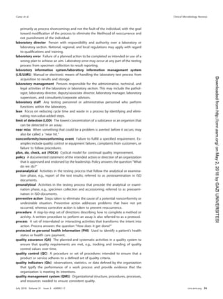 primarily as process shortcomings and not the fault of the individual, with the goal
toward modiﬁcation of the process to eliminate the likelihood of reoccurrence and
not punishment of the individual.
laboratory director Person with responsibility and authority over a laboratory or
laboratory section. National, regional, and local regulations may apply with regard
to qualiﬁcations and training.
laboratory error Failure of a planned action to be completed as intended or use of a
wrong plan to achieve an aim. Laboratory error may occur at any part of the testing
process from specimen collection to result reporting.
laboratory information system/laboratory information management system
(LIS/LIMS) Manual or electronic means of handling the laboratory test process from
acquisition to results and storage.
laboratory management Persons responsible for the administrative, technical, and
legal activities of the laboratory or laboratory section. This may include the pathol-
ogist, laboratory director, deputy/associate director, laboratory manager, laboratory
supervisors, and consultants/corporate advisors.
laboratory staff Any testing personnel or administrative personnel who perform
functions within the laboratory.
lean Focus on reducing cycle time and waste in a process by identifying and elimi-
nating non-value-added steps.
limit of detection (LOD) The lowest concentration of a substance or an organism that
can be detected in an assay.
near miss When something that could be a problem is averted before it occurs; may
also be called a “near hit.”
nonconformity/nonconforming event Failure to fulﬁll a speciﬁed requirement. Ex-
amples include quality control or equipment failures, complaints from customers, or
failure to follow procedures.
plan, do, check, act (PDCA) Cyclical model for continual quality improvement.
policy A documented statement of the intended action or direction of an organization
that is approved and endorsed by the leadership. Policy answers the question “What
do we do?”
postanalytical Activities in the testing process that follow the analytical or examina-
tion phase, e.g., report of the test results; referred to as postexamination in ISO
documents.
preanalytical Activities in the testing process that precede the analytical or exami-
nation phase, e.g., specimen collection and accessioning; referred to as preexami-
nation in ISO documents.
preventive action Steps taken to eliminate the cause of a potential nonconformity or
undesirable situation. Preventive action addresses problems that have not yet
occurred, whereas corrective action is taken to prevent reoccurrence.
procedure A step-by-step set of directions describing how to complete a method or
activity. A written procedure to perform an assay is also referred to as a protocol.
process A set of interrelated or interacting activities that transforms the intent into
action. Process answers the question “How does it get done?”
protected or personal health information (PHI) Used to identify a patient’s health
status or health care payment.
quality assurance (QA) The planned and systematic activities in a quality system to
ensure that quality requirements are met, e.g., tracking and trending of quality
control values over time.
quality control (QC) A procedure or set of procedures intended to ensure that a
product or service adheres to a deﬁned set of quality criteria.
quality indicators (QIs) observations, statistics, or data deﬁned by the organization
that typify the performance of a work process and provide evidence that the
organization is meeting its intentions.
quality management system (QMS) Organizational structure, procedures, processes,
and resources needed to ensure consistent quality.
Carey et al. Clinical Microbiology Reviews
July 2018 Volume 31 Issue 3 e00062-17 cmr.asm.org 74
on
May
2,
2018
by
GAZI
UNIVERSITESI
http://cmr.asm.org/
Downloaded
from
 
