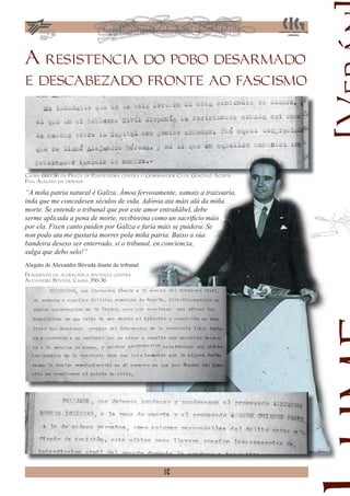 A resistencia do pobo desarmado
e descabezado fronte ao fascismo




Causa 660/36 da Praza de Pontevedra contra o Gobernador Civil Gonzalo Acosta
Pan. Alegato da defensa

“A miña patria natural é Galiza. Ámoa fervosamente, xamais a traizoaría,
inda que me concedesen séculos de vida. Adóroa ata máis alá da miña
morte. Se entende o tribunal que por este amor entrañábel, debe
serme aplicada a pena de morte, recibireina como un sacriﬁcio máis
por ela. Fixen canto puiden por Galiza e faría máis se puidera. Se
non podo ata me gustaría morrer pola miña patria. Baixo a súa
bandeira desexo ser enterrado, si o tribunal, en conciencia,
xulga que debo selo!”
Alegato de Alexandre Bóveda diante do tribunal
Fragmento da acusación e sentenza contra
Alexandre Bóveda. Causa 356/36




                                                  16
 
