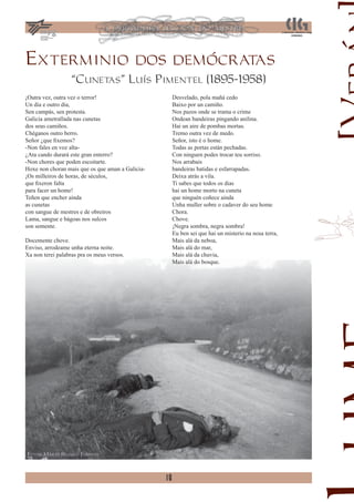 Exterminio dos demócratas
                   “Cunetas” Luís Pimentel (1895-1958)
¡Outra vez, outra vez o terror!                        Desvelado, pola mañá cedo
Un dia e outro dia,                                    Baixo por un camiño.
Sen campás, sen protesta.                              Nos pazos onde se trama o crime
Galicia ametrallada nas cunetas                        Ondean bandeiras pingando anilina.
dos seus camiños.                                      Hai un aire de pombas mortas.
Chéganos outro berro.                                  Tremo outra vez de medo.
Señor ¿que ﬁxemos?                                     Señor, isto é o home.
-Non fales en voz alta-                                Todas as portas están pechadas.
¿Ata cando durará este gran enterro?                   Con ninguen podes trocar teu sorriso.
-Non chores que poden escoitarte.                      Nos arrabais
Hoxe non choran mais que os que aman a Galicia-        bandeiras batidas e esfarrapadas.
¡Os milleiros de horas, de séculos,                    Deixa atrás a vila.
que ﬁxeron falta                                       Ti sabes que todos os dias
para facer un home!                                    hai un home morto na cuneta
Teñen que encher ainda                                 que ninguén coñece ainda
as cunetas                                             Unha muller sobre o cadaver do seu home
con sangue de mestres e de obreiros                    Chora.
Lama, sangue e bágoas nos sulcos                       Chove.
son semente.                                           ¡Negra sombra, negra sombra!
                                                       Eu ben sei que hai un misterio na nosa terra,
Docemente chove.                                       Mais alá da neboa,
Enviso, arrodeame unha eterna noite.                   Mais alá do mar,
Xa non terei palabras pra os meus versos.              Mais alá da chuvia,
                                                       Mais alá do bosque.




Fotos: Mario Blanco Fuentes



                                                  18
 