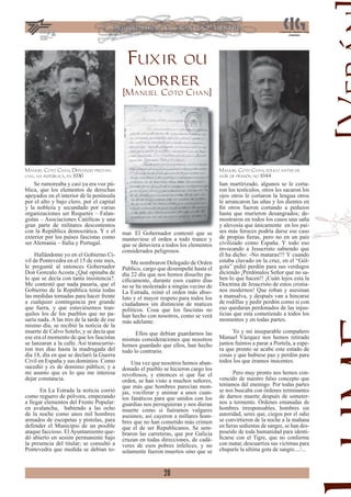 Fuxir ou
                                               morrer
                                            [Manuel Coto Chan]




Manuel Coto Chan, Deput     ado provin-                                              Manuel Coto Chan, pouco antes de
cial, na república, en 1936                                                          saír de prisión no 1944
    Se rumoreaba y casi ya era voz pú-                                               han martirizado, algunos se le corta-
blica, que los elementos de derechas                                                 ron los testículos, otros les sacaron los
apoyados en el interior de la península                                              ojos otros le cortaron la lengua otros
por el alto y bajo clero, por el capital                                             le arrancaron las uñas y los dientes en
y la nobleza y secundado por varias                                                  ﬁn otros fueron cortando a pedazos
organizaciones ser Requetés – Falan-                                                 hasta que murieron desangrados; de-
gistas – Asociaciones Católicas y una                                                mostraron en todos los casos una saña
gran parte de militares descontentos                                                 y alevosía que únicamente en los paí-
con la República democrática. Y e el        mar. El G b
                                                     Gobernador contestó que se
                                                              d           ó          ses más feroces podría darse ese caso
exterior por los países fascistas como      mantuviese el orden a todo trance y      de propias ﬁeras, pero no en un país
ser Alemania – Italia y Portugal.           que se detuviera a todos los elementos   civilizado como España. Y todo eso
                                            considerados peligrosos.                 invocando a Jesucristo sabiendo que
     Hallándome yo en el Gobierno Ci-                                                él ha dicho: -No mataras!!! Y cuando
vil de Pontevedra en el 15 de este mes,         Me nombraron Delegado de Orden       estaba clavado en la cruz, en el “Gól-
le pregunté al entonces Gobernador          Público, cargo que desempeñé hasta el    gota” pidió perdón para sus verdugos
Don Gonzalo Acosta ¿Qué opinaba de          día 22 día que nos hemos disuelto pa-    diciendo ¡Perdónalos Señor que no sa-
lo que se decía con tanta insistencia?.     cíﬁcamente, durante esos cuatro días     ben lo que hacen!! ¡Cuán lejos esta la
Me contestó que nada pasaría, que el        no se ha molestado a ningún vecino de    Doctrina de Jesucristo de estos cristia-
Gobierno de la República tenía todas        La Estrada, reinó el orden más abso-     nos modernos! Que roban y asesinan
las medidas tomadas para hacer frente       luto y el mayor respeto para todos los   a mansalva, y después van a hincarse
a cualquier contingencia por grande         ciudadanos sin distinción de matices     de rodillas y pedir perdón como si con
que fuera, y que estuviésemos tran-         políticos. Cosa que los fascistas no     eso quedaran perdonados de las injus-
quilos los de los pueblos que no pa-        han hecho con nosotros, como se verá     ticias que esta cometiendo a todos los
saría nada. A las tres de la tarde de ese   más adelante.                            momentos y en todas partes.
mismo día, se recibió la noticia de la
muerte de Calvo Sotelo; y se decía que            Ellos que debían guardarnos las          Yo y mi inseparable compañero
ese era el momento de que los fascistas     mismas consideraciones que nosotros      Manuel Vázquez nos hemos retirado
se lanzaran a la calle. Así transcurrie-    hemos guardado que ellos, han hecho      juntos fuimos a parar a Portela, a espe-
ron tres días hasta la madrugada del        todo lo contrario.                       ra que pronto se acabe este estado de
día 18, día en que se declaró la Guerra                                              cosas y que hubiese paz y perdón para
Civil en España y sus dominios. Como            Una vez que nosotros hemos aban-     todos los que éramos inocentes.
sucedió y es de dominio público; y a        donado el pueblo se hicieron cargo los
mi asunto que es lo que me interesa         revoltosos, y entonces si que fue el           Pero muy pronto nos hemos con-
dejar constancia.                           orden, se han visto a muchos señores,    vencido de nuestro falso concepto que
                                            que más que hombres parecían mon-        teníamos del enemigo. Por todas partes
       En La Estrada la noticia corrió      jas, vociferar y animar a unos cuan-     se nos buscaba con órdenes terminantes
como reguero de pólvora, empezando          tos fanáticos para que unidos con los    de darnos muerte después de someter-
a llegar elementos del Frente Popular:      guardias nos persiguieran y nos dieran   nos a tormento. Órdenes emanadas de
en avalancha, habiendo a las ocho           muerte como si fuéramos vulgares         hombres irresponsables, hombres sin
de la noche como unos mil hombres           asesinos; así cayeron a millares hom-    autoridad, seres que, ciegos por el odio
armados de escopetas y pistolas, para       bres que no han cometido más crimen      se convirtieron de la noche a la mañana
defender el Municipio de un posible         que el de ser Republicanos. Se sem-      en ﬁeras sedientas de sangre, se han des-
ataque faccioso. El Ayuntamiento que-       braron las carreteras, que por Galicia   poseído de toda humanidad para identi-
dó abierto en sesión permanente bajo        cruzan en todas direcciones, de cadá-    ﬁcarse con el Tigre, que no conforme
la presencia del titular; se consultó a     veres de esos pobres infelices, y no     con matar, descuartiza sus victimas para
Pontevedra que medida se debían to-         solamente fueron muertos sino que se     chuparle la ultima gota de sangre..../...


                                                             20
 