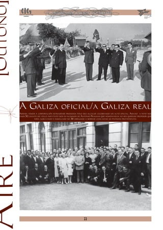 [Outono




          A Galiza oficial/a Galiza real
          Arriba vemos a corporación estradense presidida polo seu alcalde celebrando un acto oficial. Abaixo a foto nos
          anos 50, diante do vello instituto dos ex-alumnos de Antonio Fraguas que homenaxean ao seu querido profesor que
                       fora agraviado e humillado no 36 obrigado a borrar coas mans as pintadas pro-estatuto.
Aire




                                                                33
 