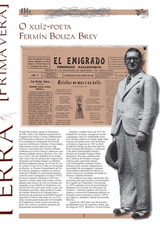 [Primavera]
               O xuíz-poeta
               Fermín Bouza Brey
Terra


               Fermín Bouza Brey naceu en Ponteareas                Durante o conﬂito bélico de 1937 foi
               en 1901, mais a súa infancia transcorreu en      afastado do seu posto, acusado de masón
               Vilagarcía de Arousa. Cursou o Bacharelato       e galeguista, mais foi rehabilitado como
               en Pontevedra e Ourense e licenciouse na         xuíz xurídico-militar en Lleida, desde onde
               Universidade de Compostela en Filosofía          retornou á Estrada como xuíz de Primei-
               (sección de Historia) e Dereito. Nesta cidade,   ra Instancia. Ingresou en 1941 na Real
               onde pasaría a maior parte da súa vida,          Academia Galega, un ano máis tarde na
               coñeceu o maxisterio de Cotarelo Valledor,       Real Academia da Historia, e continuou
               colaborou na revista Ultreya e publicou o seu    o seu labor historiográﬁco desde o
               primeiro traballo poético, Romance dos vinte     Instituto de Estudios Galegos Padre
               anos (1921). Os seus traballos de investiga-     Sarmiento. Nas súas colaboracións
               ción viron a luz nas páxinas dos Arquivos do     dos Cadernos de Estudios Galegos
               Seminario de Estudos Galegos, no Boletín         realizou unha importante aporta-
               da Real Academia Galega, na revista Nós ou       ción á bibliografía rosaliana. Nestes
               no xornal A Nosa Terra. Unha vez licenciado      primeiros anos corenta compaxinou o
               en Dereito, co Premio Extraordinario de Fin      seu traballo de investigador e docente
               de Carreira, preparou o ingreso na carreira      na facultade compostelá de Dereito co
               xudicial en Madrid. A este período pertence      cultivo da poesía, resultando premiado en
               a novela curta Cabalgadas en Salnés (1925).      diversos certames literarios.
               O acceso á carreira xudicial en 1929 con-            Foi cesado no seu cargo a principios dos
               duciuno a Lleida, mais axiña voltou a terras     cincuenta, polo que retomou a súa profesión
               galegas para exercer de xuíz na Estrada, pro-    de avogado en Compostela. Tras rescatar
               seguindo co seu traballo no Seminario e na       en 1953 o primeiro texto da nosa literatura
               revista Nós. Por estes anos recibe, xunto con    dramática, A Contenda dos labradores de
               Florentino Cuevillas, unha axuda do Centro       Caldelas... Entremés famoso, de Feixó de
               de Estudos Históricos de Portugal para a         Araúxo, o escritor de Ponteareas publicou en
               realización de pesquisas na Bretaña francesa;    Portugal un novo poemario, Seitura (1955),
               regresará á Francia máis unha vez, en 1933,      que supuxo o abandono radical do neotroba-
               nesta ocasión pensionado pola Universidade       dorismo.
               de Compostela. Neste mesmo ano saía do               A partir de 1969 unha serie de doenzas
               prelo Nao senlleira, primeiro poemario do        encadenadas lévao de vagariño á morte, que
               denominado neotrobadorismo.                      lle chega en 1973.. Biblioteca Virtual Galega


                                                                                 7
 