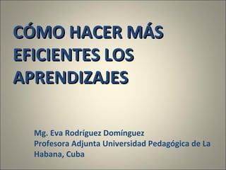 CÓMO HACER MÁS EFICIENTES LOS APRENDIZAJES Mg. Eva Rodríguez Domínguez Profesora Adjunta Universidad Pedagógica de La Habana, Cuba 