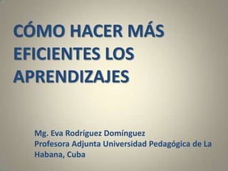 CÓMO HACER MÁS
EFICIENTES LOS
APRENDIZAJES
Mg. Eva Rodríguez Domínguez
Profesora Adjunta Universidad Pedagógica de La
Habana, Cuba
1
 