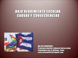 BAJO RENDIMIENTO ESCOLAR, CAUSAS Y CONSECUENCIAS MG EVA RODRÍGUEZ Profesora Auxiliar Adjunta Universidad Pedagógica de La Habana, Cuba [email_address] 