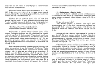 porque ele não tem acesso ao original grego ou a determinados
livros, que nos esclarecem isto.
Estamos querendo dizer que nos textos bíblicos de Lc 1.41;
1.67; At 2.4; 4.8; 4.31; 7.55; 9.17 e 13.9 este “cheio”, que ali
aparece, “não significa plenitude da graça santificante, mas dom de
profecia pelo qual o falar é inspirado”. (7)
Significa dom de profecia? Como pode ser isto? Será
verdade que uma palavra na Bíblia pode ter dois significados? Sim!
A palavra “cheio”, dependendo do local onde é empregada, tem
sentidos diferentes, assim, como a palavra “vale”, no português:
• Significa um lugar: “No vale da Caledônia”.
• Significa valor financeiro: “Me dá um vale!”
Empregando a palavra “cheio” também como sendo
profecia, poderemos entender que no Pentecostes se cumpriu
realmente a profecia de Joel, que dizia: “E acontecerá nos últimos
dias; diz o Senhor, que derramarei do meu Espírito sobre toda a
carne; vossos filhos e vossas filhas profetizarão (At 2.17). Era isto
que Pedro procurava explicar aos presentes no Pentecostes.
Aquilo que havia acontecido era o cumprimento da profecia de Joel
(cf. At 2.15-16).
Mas que havia acontecido para se chegar a conclusão que
estava se cumprindo o que Joel dissera? O texto diz: “Todos
ficaram cheios do Espírito Santo, e passaram a falar em outras
línguas...“ (At 2.4). Mas falar em línguas é dom de profecia? É
evidente que não! Como entender, então? O segredo está na
palavra “cheio”, que vem antes de “falar em línguas”. Aqui o “cheio”
tem o sentido que estamos procurando explicar, ou seja, significa
dom de profecia. Mas por que eles falaram também em línguas?
Havia estrangeiros de vários lugares, então, Deus lhes deu a
capacidade de profetizarem, falando a linguagem dos povos ali

reunidos, caso contrário, estes não poderiam entender e receber a
mensagem de Deus.
11 — Batismo com o Espírito Santo
Este termo “batismo” é aplicado somente em três ocasiões
— com certeza — em relação ao Espírito Santo. Sempre que ele é
usado, está em comparação a João Batista e à água (cf Mc 1.8; At
1.5; At 11.16).
Por que esta comparação?
João Batista pregava o batismo com água para
arrependimento (Mt 3.11; At 19.4), o que envolvia confissão dos
pecados (Mt 3 .6) e preparava o povo para a vinda daquele que
haveria de batizar com o Espírito Santo e com fogo (Mt 3.11; Lc
3.16).
Significa isto que o Espírito Santo haveria de “purificar o
povo do mal” (8), como previa a profecia de Isaías: “Quando o
Senhor lavar a imundícia das filhas de Sião, e limpar Jerusalém da
culpa de sangue do meio dela, com o Espírito de justiça e com o
Espírito purificador” (Is 4.4). Outra profecia afirmava que o Messias
purificaria com fogo (Ml 3.2-3).
O Espírito daria um novo coração ao povo da Nova Aliança,
como disse a profecia de Ezequiel: “Dar-vos-ei coração novo, e
porei dentro de vós espírito novo; tirarei de vós o coração de pedra
e vos darei coração de carne. Porei dentre em vós o meu Espírito,
e farei que andeis nos meus estatutos, guardeis os meus juízos e
os observeis” (Ez 36.26-27; cf Jr 31.32-34; Tt 3.5-6; Rm 5.5; Gl
5.22).
Assim, a expressão “batizo com o Espírito Santo” está ligada
mais à purificação. Inclusive — no original grego — o termo
“batizo” quer dizer também “purifico, limpo, lavo”. Poderíamos,
então, dizer também: “Eu vos batizo com água para

 