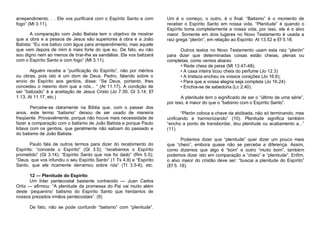 arrependimento. . . Ele vos purificará com o Espírito Santo e com
fogo” (Mt 3.11).
A comparação com João Batista tem o objetivo de mostrar
que a obra e a pessoa de Jesus são superiores à obra e a João
Batista: “Eu vos batizo com água para arrependimento, mas aquele
que vem depois de mim é mais forte do que eu. De fato, eu não
sou digno nem ao menos de tirar-lhe as sandálias. Ele vos batizará
com o Espírito Santo e com fogo” (Mt 3.11).
Alguém recebe a “purificação do Espírito”, não por méritos
ou obras, pois isto é um dom de Deus. Pedro, falando sobre o
envio do Espírito aos gentios, disse: “Se Deus, portanto, lhes
concedeu o mesmo dom que a nós... “ (At 11.17). A condição de
ser “batizado” é a aceitação de Jesus Cristo (Jo 7.39; GI 3.14; Ef
1.13; At 11.17, etc.)

Um é o começo, o outro, é o final. “Batismo” é o momento de
receber o Espírito Santo em nossa vida. “Plenitude” é quando o
Espírito toma completamente a nossa vida, por isso, ele é o alvo
maior. Somente em dois lugares no Novo Testamento é usada a
raiz grega “plerón”, em relação ao Espírito: At 13.52 e Ef 5.18.
Outros textos no Novo Testamento usam esta raiz “plerón”
para dizer que determinadas coisas estão cheias, plenas ou
completas, como vemos abaixo:
• Rede cheia de peixe (Mt 13.47-48);
• A casa inteira ticou cheia do perfume (Jo 12.3)
• A tristeza encheu os vossos corações (Jo 16.6);
• Para que a vossa alegria seja completa (Jo 16.24)
• Enchia-se de sabedoria (Lc 2.40).
A plenitude tem o significado de ser o “último de uma série”,
por isso, é maior do que o “batismo com o Espírito Santo”.

Percebe-se claramente na Bíblia que, com o passar dos
anos, este termo “batismo” deixou de ser usado de maneira
freqüente. Provavelmente, porque não houve mais necessidade de
fazer a comparação com o batismo de João Batista e porque Paulo
lidava com os gentios, que geralmente não sabiam do passado e
do batismo de João Batista.

“Plerón coloca a chave da abóbada, não só terminando, mas
unificando e harmonizando” (10). Plenitude significa também
“encho a ponto de transbordar, dou plenitude ou acabamento a...”
(11).

Paulo fala de outros termos para dizer do recebimento do
Espírito: “concede o Espírito” (Gl 3.5); “recebamos o Espírito
prometido” (Gl 3.14); “Espírito Santo que nos foi dado” (Rm 5.5);
“Deus, que vos infundiu o seu Espírito Santo” (1 Ts 4.8) e “Espírito
Santo, que ele ricamente derramou sobre nós” (Tt 3.5-6), etc.

Podemos dizer que “plenitude” quer dizer um pouco mais
que “cheio”, embora quase não se perceba a diferença. Assim,
como dizemos que algo é “bom” e outro “muito bom”, também
podemos dizer isto em comparação a “cheio” e “plenitude”. Enfim,
o alvo maior do cristão deve ser: “buscai a plenitude do Espírito”
(Ef 5. 18).

12 — Plenitude do Espírito
Um líder pentecostal bastante conhecido — Juan Carlos
Ortiz — afirmou: “A plenitude da promessa do Pai vai muito além
deste ‘pequenino’ batismo do Espírito Santo que herdamos de
nossos prezados irmãos pentecostais”. (9)
De fato, não se pode confundir “batismo” com “plenitude”.

 