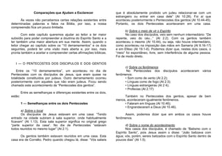 Comparações que Ajudam a Esclarecer
Às vezes não percebemos certas relações existentes entre
determinadas palavras e fatos na Bíblia, por isso, a nossa
compreensão fica um pouco limitada.
Com este capítulo queremos ajudar ao leitor a ter maior
subsídio para poder compreender a doutrina do Espírito Santo e a
ter também uma maior abertura em sua mente. Assim, quando o
leitor chegar ao capítulo sobre os “10 derramamentos” e os dois
seguintes, poderá ter uma visão mais aberta e, por isso, mais
pronta também a aceitar e compreender certas afirmações bíblicas.

que é absolutamente proibido um judeu relacionar-se com um
estrangeiro ou entrar em casa dele” (At 10.28). Foi aí que
aconteceu posteriormente o Pentecostes dos gentios (At 10.44-45).
Portanto, os dois Pentecostes aconteceram em uma casa.
b) Sobre o meio de vir o Espírito
No caso dos discípulos, veio sem nenhum intermediário: “De
repente, veio do céu...” (At 2.2). Com os gentios também
aconteceu o mesmo (At 10.44), ou seja, não houve intermediário,
como aconteceu na imposição das mãos em Samaria (At 8.16-17)
e em Eféso (At 19.1-6). Podemos dizer que, nestes dois casos, o
“meio” foi espontâneo, livre, sem interferência de alguma pessoa.
Foi de modo direto.

I — O PENTECOSTES DOS DISCIPULOS E DOS GENTIOS
Entre os “10 derramamentos”, um aconteceu no dia de
Pentecostes com os discípulos de Jesus, que eram quase na
totalidade constituídos por judeus. Outro derramamento ocorreu
posteriormente com aqueles que não eram judeus. Ficou sendo
chamado este acontecimento de “Pentecostes dos gentios”.

c) Sobre os fenômenos
No Pentecostes dos discípulos
fenômenos:
• Som como de vento (At 2.2);
• Línguas como de fogo (At 2.3);
• Línguas estrangeiras (At 2 4);
• Profecias (At 2.17)

aconteceram

vários

Entre as semelhanças e diferenças existentes entre os dois,
estão:
1 — Semelhanças entre os dois Pentecostes
a) Sobre o local
Os discípulos de Jesus estavam em uma casa: “Tendo
entrado na cidade subiram à sala superior, onde habitualmente
ficavam” (At 1.13). Esta sala superior significa no original grego
“parte superior da casa”. No dia de Pentecostes “estavam
todos reunidos no mesmo lugar” (At 2.1).
Os gentios também estavam reunidos em uma casa. Esta
casa era de Cornélio. Pedro quando chegou lá, disse: “Vós sabeis

Também no Pentecostes dos gentios, apesar de bem
menos, aconteceram igualmente fenômenos.
• Falaram em línguas (At 10.46);
• Engrandeceram a Deus (At 10.46).
Assim, podemos dizer que em ambos os casos houve
fenômenos.
d) Sobre o nome do acontecimento
Nos casos dos discípulos, é chamado de “Batismo com o
Espírito Santo”, pois Jesus assim o disse: “João batizava com
água; vós, porém, sereis batizados com o Espírito Santo dentro de
poucos dias” (At 1.5).

 