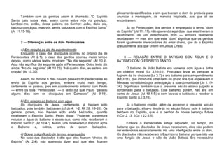 Também com os gentios assim é chamado: “O Espírito
Santo caiu sobre eles, assim como sobre nós no princípio.
Lembrei-me, então, desta palavra do Senhor: João, dizia ela,
batizou com água, mas vós sereis batizados com o Espírito Santo”
(At 11.15-16).
2 — Diferenças entre os dois Pentecostes
a) Em relação ao dia do acontecimento
Enquanto o caso dos discípulos ocorreu no próprio dia de
Pentecostes (At 2.1), o caso dos gentios ocorreu muito tempo
depois, como vários textos mostram: “No dia seguinte” (At 10.9).
Aqui não significa dia seguinte após o Pentecostes. Outro texto diz
ainda: “No dia seguinte” (At 10.23); “Há quatro dias, eu estava em
oração” (At 10.30).
Assim, no mínimo 6 dias haviam passado do Pentecostes ao
envio do Espírito aos gentios, embora muito mais tempo,
certamente se passou, pois em acontecimento anterior com Paulo
— entre os dois “Pentecostes” — o texto diz que Paulo “passou
alguns dias com os discípulos em Damasco” (At 9.19).
b) Em relação ao batismo com água
Os discípulos de Jesus, certamente, já haviam sido
batizados, pois também batizavam (cf Jo 4. 1-2; Mt 28. 18-20). Os
gentios, porém, não haviam sido ainda batizados, quando
receberam o Espírito Santo. Pedro disse: “Pode-se, porventura
recusar a água do batismo a esses que, como nós, receberam o
Espírito Santo?” (At 10.47). Assim, uns receberam o Espírito após
o
Batismo
e,
outros,
antes
de
serem
batizados.
c) Sobre o significado de termos empregados
No caso dos discípulos é dito que eles ficaram “cheios do
Espírito” (At 2.4), não querendo dizer aqui que eles ficaram

plenamente santificados e sim que tiveram o dom de profecia para
anunciar a mensagem, de maneira inspirada, aos que ali se
encontravam.
Já no Pentecostes dos gentios é empregado o termo “dom
do Espírito” (At 11 .17), não querendo aqui dizer que eles tiveram o
recebimento de um determinado dom — embora realmente
recebessem — mas sim que este “dom” significa que os gentios
foram igualmente merecedores do amor divino, que dá o Espírito
gratuitamente aos que crêem em Jesus Cristo.

II — RELAÇÃO ENTRE O BATISMO COM ÁGUA E O
BATISMO COM O ESPIRITO SANTO
O batismo de João Batista era somente com água e tinha
um objetivo moral (Lc 3.10-14). Procurava levar as pessoas a
fugirem da ira vindoura (Lc 3.7) e era batismo para arrependimento
(Mt 3.11), que introduzia o batizado no grupo dos que esperavam o
Messias, constituindo por antecipação a sua comunidade (Jo 1.1934). Significava também que o presente século estava julgado e
condenado para o batizado. Este batismo, porém, não era em
nome de Jesus (At 19.1-5) e nem levava o batizado a receber o
Espírito Santo (Lc 3.16).
Já o batismo cristão, além de encerrar o presente século
para o batizado, situa-o desde já no século futuro, pois é batismo
também no Espírito, que é o penhor da nossa herança futura
(1Co12.13; 2Co 1.22;5.5).
Embora o Pentecostes esteja separado, no tempo, do
batismo que os discípulos de Jesus receberam, eles não podem
ser entendidos separadamente. Há uma interligação entre os dois.
Os discípulos não receberam o Espírito no batismo porque isto era
uma função de Jesus e não de João Batista. Era necessário

 