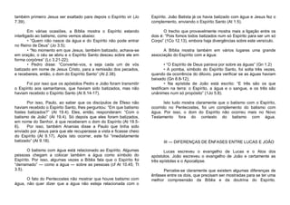 também primeiro Jesus ser exaltado para depois o Espírito vir (Jo
7.39).

Espírito. João Batista já os havia batizado com água e Jesus fez o
complemento, enviando o Espírito Santo (At 1.5).

Em várias ocasiões, a Bíblia mostra o Espírito estando
interligado ao batismo, como vemos abaixo:
• “Quem não nasce da água e do Espírito não pode entrar
no Reino de Deus” (Jo 3.5);
• “No momento em que Jesus, também batizado, achava-se
em oração, o céu se abriu e o Espírito Santo desceu sobre ele em
forma corpórea” (Lc 3.21-22);
• Pedro disse: “Convertei-vos, e seja cada um de vós
batizado em nome de Jesus Cristo, para a remissão dos pecados,
e recebereis, então, o dom do Espírito Santo” (At 2.38).

O trecho que provavelmente mostra mais a ligação entre os
dois é: “Pois fomos todos batizados num só Espírito para ser um só
Corpo” (1Co 12.13), embora haja divergências sobre este versículo.

Foi por isso que os apóstolos Pedro e João foram transmitir
o Espírito aos samaritanos, que haviam sido batizados, mas não
haviam recebido o Espírito Santo (At 8.14-17).

A Bíblia mostra também em vários lugares uma grande
associação do Espírito com a água:
• “O Espírito de Deus pairava por sobre as águas” (Gn 1.2)
• A pomba, símbolo do Espírito Santo, foi solta três vezes,
quando da ocorrência do dilúvio, para verificar se as águas haviam
baixado (Gn 8.8-12);
• Na epístola de João está escrito: “E três são os que
testificam na terra: o Espírito, a água e o sangue, e os três são
unânimes num só propósito” (1Jo 5.8).

Por isso, Paulo, ao saber que os discípulos de Éfeso não
haviam recebido o Espírito Santo, lhes perguntou: “Em que batismo
fostes batizados?” (At 19.4). Eles, então, responderam: “Com o
batismo de João” (At 19.4). Só depois que eles foram batizados,
em nome do Senhor, é que receberam o dom do Espírito (At 19.56).
Por isso, também Ananias disse a Paulo que tinha sido
enviado por Jesus para que ele recuperasse a vista e ficasse cheio
do Espírito (At 9.17). Após isto ocorrer, este foi “imediatamente
batizado” (At 9.18).

Isto tudo mostra claramente que o batismo com o Espírito,
ocorrido no Pentecostes, foi um complemento do batismo com
água. Por isso, o dom do Espírito não ocorreu mais no Novo
Testamento fora do contexto do batismo com água.

O batismo com água está relacionado ao Espírito. Algumas
pessoas chegam a colocar também a água como símbolo do
Espírito. Por isso, algumas vezes a Bíblia fala que o Espírito foi
“derramado” — como a água — sobre as pessoas (cf At 10.45; Tt
3.5).

Lucas escreveu o evangelho de Lucas e o Atos dos
apóstolos. João escreveu o evangelho de João e certamente as
três epístolas e o Apocalipse.

O fato do Pentecostes não mostrar que houve batismo com
água, não quer dizer que a água não esteja relacionada com o

III — DIFERENÇAS DE ËNFASES ENTRE LUCAS E JOÃO

Percebe-se claramente que existem algumas diferenças de
ênfases entre os dois, que precisam ser mostradas para se ter uma
melhor compreensão da Bíblia e da doutrina do Espírito.

 