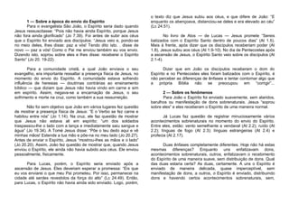1 — Sobre a época do envio do Espírito
Para o evangelista São João, o Espírito seria dado quando
Jesus ressuscitasse: “Pois não havia ainda Espírito, porque Jesus
não fora ainda glorificado” (Jo 7.39). Foi antes de subir aos céus
que o Espírito foi enviado aos discípulos: “Jesus veio e, pondo-se
no meio deles, lhes disse: paz a vós! Tendo dito isto. . disse de
novo — paz a vós! Como o Pai me enviou também eu vos envio.
Dizendo isto, soprou sobre eles e lhes disse: receberei o Espírito
Santo” (Jo 20. 19-22).
Para a comunidade cristã, a qual João enviava o seu
evangelho, era importante ressaltar a presença física de Jesus, no
momento do envio do Espírito. A comunidade estava sofrendo
influência de heresias — doutrinas contrárias ao ensinamento
bíblico — que diziam que Jesus não havia vindo em carne e sim
em espírito. Assim, negava-se a encarnação de Jesus, o seu
sofrimento e morte na cruz, como também a sua ressurreição.
Não foi sem objetivo que João em vários lugares fez questão
de mostrar a presença física de Jesus: “E o Verbo se fez carne e
habitou entre nós” (Jo 1.14). Na cruz, ele faz questão de mostrar
que Jesus não estava ali em espírito: “um dos soldados
traspassou-lhe o lado com a lança e imediatamente saiu sangue e
água” (Jo 19.34). A Tomé Jesus disse: “Põe o teu dedo aqui e vê
minhas mãos! Estende a tua mão e põe-na no meu lado (Jo 20.27).
Antes de enviar o Espírito, Jesus “mostrou-lhes as mãos e o lado”
(Jo 20.20). Assim, João fez questão de mostrar que, quando Jesus
enviou o Espírito, ele ainda não havia subido aos céus. Ele enviou
pessoalmente, fisicamente.
Para Lucas, porém, o Espírito seria enviado após a
ascensão de Jesus. Eles deveriam esperar a promessa: “Eis que
eu vos enviarei o que meu Pai prometeu. Por isso, permanecei na
cidade até serdes revestidos da força do alto” (Lc 24.49). Então,
para Lucas, o Espírito não havia ainda sido enviado. Logo, porém,

o texto diz que Jesus subiu aos céus, e que difere de João: “E
enquanto os abençoava, distanciou-se deles e era elevado ao céu”
(Lc 24.51).
No livro de Atos — de Lucas — Jesus promete “Sereis
batizados com o Espírito Santo dentro de poucos dias” (At 1.5).
Mais à frente, após dizer que os discípulos receberiam poder (At
1.8), Jesus subiu aos céus (At 1.9-10). No dia de Pentecostes após
a ascensão de Jesus, o Espírito Santo veio sobre os discípulos (At
2.1-4).
Dizer que em João os discípulos receberam o dom do
Espírito e no Pentecostes eles foram batizados com o Espírito, é
não perceber as diferenças de ênfases e tentar contornar algo que
a
própria
Bíblia
não
se preocupou
em “corrigir”...
2 — Sobre os fenômenos
Para João o Espírito foi enviado suavemente, sem alaridos,
barulhos ou manifestação de dons sobrenaturais. Jesus “soprou
sobre eles” e eles receberam o Espírito de uma maneira normal.
Já Lucas faz questão de registrar minuciosamente vários
acontecimentos sobrenaturais no momento do envio do Espírito.
Entre eles, estão: vento semelhante a vendaval (At 2.2); ruído (At
2.2); línguas de fogo (At 2.3); línguas estrangeiras (At 2.4) e
profecia (At 2.17).
Duas ênfases completamente diferentes. Hoje não há estas
mesmas diferenças? Enquanto uns enfatizavam dons,
acontecimentos sobrenaturais, outros, enfatizavam o recebimento
do Espírito de uma maneira suave, sem distribuição de dons. Qual
das duas estaria certa? As duas, certamente. A uns o Espírito é
enviado de maneira delicada, quase imperceptível, sem
manifestação de dons, a outros, o Espírito é enviado, distribuindo
dons e havendo certos acontecimentos sobrenaturais, sem,

 