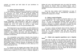 contudo, se pensar que será cópia do que aconteceu no
Pentecostes.
3 — Sobre a função do Espírito
João destaca o Espírito levando os discípulos à verdade (Jo
14.15-16; 16.13). Ele ensinará e recordará tudo que Jesus disse
aos discípulos (Jo 14.26; 16.14) e anunciará também os
acontecimentos futuros (Jo 16.13). O Espírito dará testemunho de
Jesus (Jo 15.26; 1 Jo 5.6; 5.7-8) e convencerá o mundo do pecado.
justiça e julgamento (Jo 16.8).
Assim, para o evangelista João, o Espírito tem mais uma
função pedagógica, mais doutrinária e dele vem o verdadeiro
conhecimento. João chega a dizer que o Espírito é o Espírito da
verdade (Jo 14.17; Jo 15.26; Jo 16.13) e mais ainda:
o Espírito é a verdade (1 Jo 5.6). Por que ele enfatizou isto?
Está relacionado à sua comunidade, que sofria influência de
heresias, por volta do ano 100. Uma dessas heresias afirmava que
chegaríamos à verdade, através do conhecimento. Daí ser
necessário João enfatizar esta parte, este lado pedagógico —
ensino — do Espírito. É ele que nos levará a verdade. Dele vem o
verdadeiro conhecimento.
Já o evangelista Lucas mostra o Espírito mais levando a
agir, capacitando para ser testemunha de Cristo e movendo os
discípulos. Ele relaciona o Espírito com a palavra “poder” em vários
textos bíblicos (Lc 24.49; At 1.8; Lc 4.14; 1.35; At 8.19; 10.38, etc.).
Ele também mostra o Espírito movendo os discípulos em vários
lugares: João Batista (Lc 1.15); Simeão (Lc 2.27); Jesus (Lc 4.1);
Paulo e Barnabé (At 13.4).
É o Espírito que dá coragem para pregar: Pedro (At 4.8);
Paulo (At 13,9-10); discípulos (At 4.29-31) e Jesus foi ungido pelo
Espírito para a missão (Lc 4.18-19). Assim, o Espírito, segundo a

ênfase de Lucas, está relacionado mais com ação! Na verdade,
Atos deveria se chamar “Atos do Espírito Santo”, pois é
exatamente isto que Lucas procura mostrar no Evangelho e no livro
de Atos.
Qual das duas estaria certa? Certamente, as duas. O
Espírito age de acordo com as circunstâncias, orientando e
capacitando a Igreja para a missão.
4 — Sobre o nome do Espírito
O evangelista João o chama de Espírito Santo (Jo 1.34;
14.26); Espírito (Jo 1 .32; 7.39); Espírito da verdade (Jo 14.17;
16.13; 1 Jo 5.6). A característica principal, porém, de João é
chamar o Espírito de “Paráclito”, que pode ser traduzido por
ensinador, advogado, consolador, sustentador e protetor. Em três
lugares, ele é chamado assim (Jo 14.15-16; Jo 14.26; Jo 16.7).
Já Lucas o chama de Espírito Santo (At 6.5); Espírito (At
20.22); Espírito do Senhor (At 5.9) e também “a Promessa” (Lc
24.49; At 1.4; 2.39). Enquanto João não fala nos termos
“promessa” e “Espírito do Senhor”, Lucas não fala em “Espírito da
verdade” e “Paráclito”.

5 — Sobre uma segunda experiência com o Espírito
Santo
João não diz nada em seus escritos sobre uma segunda
experiência com o Espírito. Ao contrário desta questão, João faz
algumas afirmações que dão a entender que não há uma segunda
experiência com o Espírito: “A unção que recebestes dele
permanece em vós” (1Jo 2.27). Ele diz também que o Espírito viria
e permaneceria em Jesus (Jo 1.32; Jo 1.34). O Espírito ficaria para
sempre com os discípulos (Jo 14.15-16). Assim, ele não dá ênfase
numa segunda experiência com o Espírito.

 