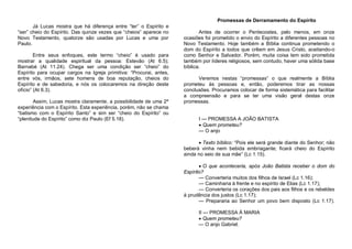 Promessas de Derramamento do Espírito
Já Lucas mostra que há diferença entre “ter” o Espírito e
“ser” cheio do Espírito. Das quinze vezes que “cheios” aparece no
Novo Testamento, quatorze são usadas por Lucas e uma por
Paulo.
Entre seus enfoques, este termo “cheio” é usado para
mostrar a qualidade espiritual da pessoa: Estevão (At 6.5);
Barnabé (At 11.24). Chega ser uma condição ser “cheio” do
Espírito para ocupar cargos na Igreja primitiva: “Procurai, antes,
entre vós, irmãos, sete homens de boa reputação, cheios do
Espírito e de sabedoria, e nós os colocaremos na direção deste
ofício” (At 6.3).
Assim, Lucas mostra claramente, a possibilidade de uma 2ª
experiência com o Espírito. Esta experiência, porém, não se chama
“batismo com o Espírito Santo” e sim ser “cheio do Espírito” ou
“plenitude do Espírito” como diz Paulo (Ef 5.18).

Antes de ocorrer o Pentecostes, pelo menos, em onze
ocasiões foi prometido o envio do Espírito a diferentes pessoas no
Novo Testamento. Hoje também a Bíblia continua prometendo o
dom do Espírito a todos que crêem em Jesus Cristo, aceitando-o
como Senhor e Salvador. Porém, muita coisa tem sido prometida
também por líderes religiosos, sem contudo, haver uma sólida base
bíblica.
Veremos nestas “promessas” o que realmente a Bíblia
prometeu às pessoas e, então, poderemos tirar as nossas
conclusões. Procuramos colocar de forma sistemática para facilitar
a compreensão e para se ter uma visão geral destas onze
promessas.

I — PROMESSA A JOÃO BATISTA
 Quem prometeu?
— O anjo
 Texto bíblico: “Pois ele será grande diante do Senhor; não
beberá vinha nem bebida embriagante; ficará cheio do Espírito
ainda no seio de sua mãe” (Lc 1.15).
 O que aconteceria, após João Batista receber o dom do
Espírito?
— Converteria muitos dos filhos de Israel (Lc 1.16);
— Caminharia à frente e no espírito de Elias (Lc 1.17);
— Converteria os corações dos pais aos filhos e os rebeldes
à prudência dos justos (Lc 1.17);
— Prepararia ao Senhor um povo bem disposto (Lc 1.17).
II — PROMESSA À MARIA
 Quem prometeu?
— O anjo Gabriel.

 
