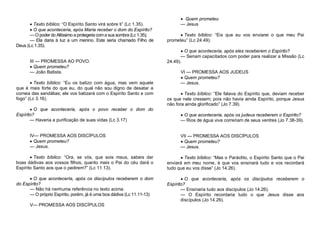  Texto bíblico: “O Espírito Santo virá sobre ti” (Lc 1.35).
 O que aconteceria, após Maria receber o dom do Espírito?
— O poder do Altíssimo a protegeria com a sua sombra (Lc 1.35);
— Ela daria à luz a um menino. Este seria chamado Filho de
Deus (Lc 1.35).

III — PROMESSA AO POVO.
 Quem prometeu?
— João Batista.
 Texto bíblico: “Eu os batizo com água, mas vem aquele
que é mais forte do que eu, do qual não sou digno de desatar a
correia das sandálias; ele vos batizará com o Espírito Santo e com
fogo” (Lc 3.16).
 O que aconteceria, após o povo receber o dom do
Espírito?
— Haveria a purificação de suas vidas (Lc 3.17)

IV— PROMESSA AOS DISCÍPULOS
 Quem prometeu?
— Jesus.

 Quem prometeu
— Jesus
 Texto bíblico: “Eis que eu vos enviarei o que meu Pai
prometeu” (Lc 24.49).
 O que aconteceria, após eles receberem o Espírito?
— Seriam capacitados com poder para realizar a Missão (Lc
24.49).
VI — PROMESSA AOS JUDEUS
 Quem prometeu?
— Jesus.
 Texto bíblico: “Ele falava do Espírito que, deviam receber
os que nele cressem; pois não havia ainda Espírito, porque Jesus
não fora ainda glorificado” (Jo 7.39).
 O que aconteceria, após os judeus receberem o Espírito?
— Rios de água viva correriam de seus ventres (Jo 7.38-39).

VII — PROMESSA AOS DISCÍPULOS
 Quem prometeu?
— Jesus.

 Texto bíblico: “Ora, se vós, que sois maus, sabeis dar
boas dádivas aos vossos filhos, quanto mais o Pai do céu dará o
Espírito Santo aos que o pedirem?” (Lc 11.13).

 Texto bíblico: “Mas o Paráclito, o Espírito Santo que o Pai
enviará em meu nome, é que vos ensinará tudo e vos recordará
tudo que eu vos disse” (Jo 14.26).

 O que acontecerIa, após os discípulos receberem o dom
do Espírito?
— Não há nenhuma referência no texto acima.
— O próprio Espírito, porém, já é uma boa dádiva (Lc 11.11-13)

 O que aconteceria, após os discípulos receberem o
Espírito?
— Ensinaria tudo aos discípulos (Jo 14.26).
— O Espírito recordaria tudo o que Jesus disse aos
discípulos (Jo 14.26).

V— PROMESSA AOS DISCÍPULOS

 