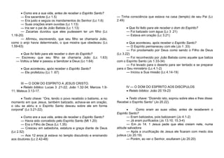  Como era a sua vida, antes de receber o Espírito Santo?
— Era sacerdote (Lc 1.5)
— Era justo e seguia os mandamentos do Senhor (Lc 1.6)
— Suas orações eram ouvidas (Lc 1.13)
— Iria ser o pai de João Batista (Lc 1.13)
— Zacarias duvidou que eles pudessem ter um filho (Lc
1.18-20)
— Afirmou, escrevendo, que seu filho se chamaria João,
como o anjo havia determinado, o que mostra que obedeceu (Lc
1.59-63)
 Que foi feito para ele receber o dom do Espírito?
— Escreveu que seu filho se chamaria João (Lc 1.63)
— Voltou a falar e passou a bendizer a Deus (Lc 1.64)
 Que aconteceu, após receber o Espírito Santo?
— Ele profetizou (Lc 1 .67)

III — O DOM DO ESPÍRITO A JESUS CRISTO.
 Relato bíblico: Lucas 3 .21-22; João 1.32-34; Marcos 1.911; Mateus 3.13-17.
 Texto chave: “Ora, tendo o povo recebido o batismo, e no
momento em que Jesus, também batizado, achava-se em oração,
o céu se abriu e o Espírito Santo desceu sobre ele em forma
corporal” (Lc 3.21-22).
 Como era a sua vida, antes de receber o Espírito Santo?
— Havia sido concebido pelo Espírito Santo (Mt 1.20)
— Era o Filho de Deus (Lc 1.35)
— Cresceu em sabedoria, estatura e graça diante de Deus
(Lc 2.52)
— Aos 12 anos já estava no templo discutindo e ensinando
aos doutores (Lc 2.42-48)

— Tinha consciência que estava na casa (templo) de seu Pai (Lc
2.49)
 Que foi feito para ele receber o dom do Espírito?
— Foi batizado com água (Lc 3 .21)
— Estava em oração (Lc 3.21)
 Que aconteceu, após receber o Espírito Santo?
— O Espírito permaneceu com ele (Jo 1 .33)
— Foi proclamado por Deus como sendo o Filho de Deus
(Lc 3.22)
— Foi reconhecido por João Batista como aquele que batiza
com o Espírito Santo (Jo 1.33-34)
— Foi levado para o deserto para ser tentado e se preparar
para o Seu ministério (Lc 4.1-2)
— Iniciou a Sua missão (Lc 4.14-19)

IV — O DOM DO ESPÍRITO AOS DISCÍPULOS
 Relato bíblico: João 20.19-23
 Texto chave: “Dizendo isto, soprou sobre eles e lhes disse:
Recebei o Espírito Santo” (Jo 20.22).

Como eram as suas vidas, antes de receberem o
Espírito Santo?
— Eram batizados, pois batizavam (Jo 4.1-2)
— Já eram purificados (Jo 13.10; 15.3-4)
— Em Jo 14. 1 Jesus pede que eles creiam nele, numa
atitude salvadora
— Após a crucificação de Jesus ele ficaram com medo dos
judeus (Jo 20.19)
— Porém, ao ver o Senhor, exultaram (Jo 20.20)

 