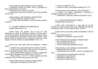  Que foi feito para eles receberem o dom do Espírito?
— Certamente amaram ao Senhor Jesus e guardaram os
Seus mandamentos (Jo 14.15-16)
— Exultaram por ver o Senhor (Jo 20.20)
— Jesus soprou sobre eles o Espírito, como havia prometido
(Jo 20.21-22)

— Viviam em oração (At 1.14)
— Creram em Jesus, numa atitude salvadora (At 11.17)
 Que aconteceu, após receberem o dom do Espírito?
— Falaram em línguas estrangeiras, anunciando o
evangelho a todos os povos (At 2.4-13)
— Profetizaram, cumprindo a profecia de Joel (At 2.15-21)

 Que aconteceu, após receberem o Espírito Santo?
— Foram enviados em missão (Jo 20.21)
— Foi dado a eles autoridade ou o dom de perdoar pecados
(Jo 20.23)

V — O DOM DO ESPÍRITO AOS DISCíPULOS
 Relato bíblico: Atos 2.1-21
 Texto chave: “De repente, veio do céu um ruído
semelhante ao soprar de impetuoso vendaval, e encheu toda a
casa onde se achavam. E apareceram umas como línguas de fogo,
que se distribuíram e foram pousar sobre cada um deles. Todos
ficaram cheios do Espírito Santo e começaram a falar em outras
línguas, conforme o Espírito os impelia falassem” (At 2. 1-4).

 Como eram suas vidas, antes de receberem o Espírito
Santo?
— Já tinham seus nomes escritos no livro da vida (Lc 10.17-20)
— Parece que, inicialmente, Pedro não era convertido (Lc
22.32), pois negou também a Jesus (Lc 22.54-62)
— Mas, posteriormente, estiveram com Jesus e esperavam
a promessa do derramamento do Espírito (Lc 24.49; At 2.1)
— Mais à frente — At 11.17 — Pedro esclarece que eles
receberam o Espírito Santo porque creram em Jesus.
 Que foi feito para eles receberem o Espírito Santo?
— Esperavam a promessa (Lc 24.49; At 2.1)

VI — O DOM DO ESPIRITO AOS JUDEUS
 Relato bíblico: Atos 2.36-47
 Texto chave: “Convertei-vos, e seja cada um de vós
batizado em nome de Jesus Cristo, para a remissão dos pecados,
e recebereis, então, o dom do Espírito Santo” (At 2.38)
 Como eram as suas vidas, antes de receberem o dom do
Espírito?
— Eram piedosos (At 2.5)
— Negaram e crucificaram a Jesus (At 2.36)
 Que foi feito para eles receberem o Espírito Santo?
— Se converteram (At 2.38, 41)
— Foram batizados (At 2.38, 41)
— Tiveram os pecados perdoados (At 2.38)
 Que aconteceu, após receberem o Espírito Santo?
— Mostraram ter uma nova vida
— Preocupando-se em receber o ensino dos apóstolos (At
2.42)
— Participando da comunhão fraterna (At 2.42)
— Participando da ceia (At 2.42)
— Praticando a oração (At 42)
—Tendo temor de Deus (At 2.43)

 