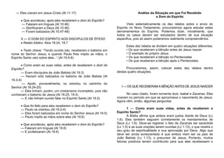— Eles creram em Jesus Cristo (At 11.17)
 Que aconteceu, após eles receberem o dom do Espírito?
— Falaram em línguas (At 10.46)
— Glorificaram a Deus (At 10.46)
— Foram batizados (At 10.47-48)
X — O DOM DO ESPIRITO AOS DISCIPULOS DE ÉFESO
 Relato bíblico: Atos 18.24, 19.7
 Texto chave: “Tendo ouvido isto, receberam o batismo em
nome do Senhor Jesus, e quando Paulo lhes impôs as mãos, o
Espírito Santo veio sobre eles...“ (At 19.5-6)
 Como eram as suas vidas, antes de receberem o dom do
Espírito?
— Eram discípulos de João Batista (At 19.3)
— Haviam sido batizados no batismo de João Batista (At
19.3-4)
— Apolo, provavelmente, os orientou no caminho do
Senhor (At 18.24-25)
— Eles tinham, porém, um cristianismo incompleto, pois não
conheciam o batismo de Jesus (At 18.25; 19.3)
— E não tinham ouvido falar no Espírito Santo (At 19.2)
 Que foi feito para eles receberem o dom do Espírito?
— Paulo os orientou (At 19.2-4)
— Eles foram batizados em nome do Senhor Jesus (At 19.5)
— Paulo impôs as mãos sobre eles (At 19.6)
 Que aconteceu, após eles receberem o dom do Espírito?
— Falaram em línguas (At 19.6)
— E profetizaram (At 19.6)

Análise da Situação em que Foi Recebido
o Dom do Espírito
Visto sistematicamente os dez relatos sobre o envio do
Espírito no Novo Testamento, procuraremos agora estudar estes
derramamentos do Espírito. Podemos dizer, inicialmente, que
todos os casos devem ser estudados dentro de sua situação
especifica, pois só assim poderemos realmente compreendê-los.
Estes dez relatos se dividem em quatro situações diferentes:
• Os que receberam a bênção antes de Jesus nascer
• O exemplo do próprio Jesus
• Os que receberam a bênção no Pentecostes
• Os que receberam a bênção após o Pentecostes.
Procuraremos, assim, colocar estes dez relatos dentro
destas quatro situações.

I — OS QUE RECEBERAM A BÊNÇÃO ANTES DE JESUS NASCER
No caso citado, foram somente dois: Isabel e Zacarias. Eles
viveram no período em que se aproximava o nascimento de Jesus.
Agora vêm, então, algumas perguntas:
1 — Como eram suas vidas, antes de receberem o
Espírito Santo?
A Bíblia afirma que ambos eram justos diante de Deus (Lc
1.6). Eles também seguiam corretamente os mandamentos de
Deus (Lc 1.6). Deve-se registrar o fato de Zacarias ser sacerdote
(Lc 1.5) e as suas orações serem ouvidas (Lc 1.13), o que mostra o
seu grau de espiritualidade e sua aprovação por Deus. Algo que
deve ser ainda acrescentado é que ambos iriam ser os pais de
João Batista (Lc 1.13), o precursor de Jesus. Portanto, muitos
fatores positivos teriam contribuído para que eles recebessem o

 