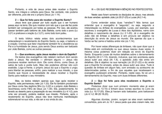Portanto, a vida de Jesus antes dele receber o Espírito
Santo, era íntegra e voltada para Deus. Na verdade, não poderia
ser diferente, pois ele era o próprio Deus (Jo 1.14).
2 — Que foi feito para ele receber o Espírito Santo?
Jesus teve que passar por tudo aquilo que o ser humano
passa aqui na terra. Ele quis mostrar com isto que o que ele fez pode
também ser conseguido por todas as pessoas. Por isso, ele aceitou
passar também pelo batismo de João Batista, como todo o povo (Lc
3.21) e praticava a oração (Lc 3.21), como todo bom judeu.
O texto bíblico relata estes dois acontecimentos que
antecederam o recebimento do Espírito Santo, ou seja, o batismo e
a oração. Cremos que fator importante também foi a obediência ao
Pai e a humildade de Jesus, pois sendo Deus aceitou ser batizado
por João Batista, como as outras pessoas.
3 — Que aconteceu, após Jesus receber o dom do Espírito?
Os textos dos evangelhos não relatam nenhum dom sendo
dado a Jesus. Na verdade — afirmam alguns — Jesus não
precisava receber nenhum dom. Ele como divino, como Deus, já
sabia de tudo e podia tudo. Mas não podemos afirmar isto com
exatidão. Logo à frente, o próprio Jesus diz que o Espírito o ungiu
para libertar as pessoas, enfim, para realizar a sua missão, o que
mostra que houve a necessidade de Jesus receber o Espírito
Santo para realizar o seu ministério.
Mas, os textos relatam apenas que, logo após receber o
Espírito, este permaneceu nele (Jo 1.33). Ele foi também proclamado
por Deus como Seu legítimo filho (Lc 3.22) e o próprio João Batista o
reconheceu como Filho de Deus (Jo 1.34). Ele, posteriormente, foi
levado ao deserto para a preparação do seu ministério (Lc 4.1-2), pois
uma vez provado, poderia realizar sua missão. Portanto, após o
recebimento do Espírito, Jesus não teve nenhuma manifestação
sobrenatural na sua vida, a não ser a voz vinda do céu.

III — OS QUE RECEBERAM A BÊNÇÃO NO PENTECOSTES.
Neste caso foram somente os discípulos de Jesus, mas através
de duas versões: apóstolo João (Jo 20.21-23) e Lucas (At 2.1-4).
Como entender estas duas “versões”? Nós temos que
entender que o evangelho é “segundo”, ou seja, segundo a
interpretação ou ênfase do evangelista. Lucas, por exemplo, que
escreveu o evangelho de Lucas e Atos dos Apóstolos, narra com
detalhes o nascimento de Jesus (Lc 2.1-20). Já o evangelho de
João não dá ênfase a detalhes e sim procura ser objetivo na
descrição do envio de Jesus ao mundo. Ele apenas diz que o
Verbo se fez carne e habitou entre nós (Jo 1.14).
Por haver estas diferenças de ênfases, não quer dizer que a
Bíblia está em contradição ou que Jesus nasceu duas vezes. A
mesma coisa podemos dizer em relação ao envio do Espírito
Santo. Enquanto Lucas dá muitos detalhes sobre o derramamento
do Espírito (At 2.1-13), dizendo, inclusive, que isto aconteceu após
Jesus subir aos céus (At 1.8), o apóstolo João não entra em
detalhes. Ele é objetivo na sua narração (Jo 20.21-22) e diz ainda
que o Espírito foi enviado, antes de Jesus subir aos céus. Tudo é
questão de ênfase em algum fato, com emissão ou acréscimo de
determinadas partes, a fim de que aqueles que recebessem o
evangelho pudessem entender. Portanto, neste caso, foi só um o
derramamento do Espírito, mas com duas ênfases diferentes.
2 — Que foi feito para eles receberem o Espírito o
Espírito Santo?
Podemos dizer que num primeiro momento eles já eram
purificados (Jo 13.10) e tinham seus nomes escritos no Livro da
vida (Lc 10.17-20). Eles já haviam sido batizados, pois batizavam
(Jo 4.1-2; Mt 28.18-20).
Algumas dúvidas, porém, surgem se eles eram realmente
convertidos, pois em Jo 14.1 Jesus pede que eles creiam nele, isto

 
