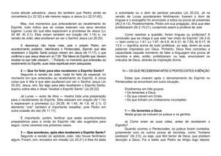 numa atitude salvadora. Jesus diz também que Pedro ainda se
converteria (Lc 22.32) e ele mesmo negou a Jesus (Lc 22.51-62).
Mas, nos momentos que antecederam ao recebimento do
Espírito, tudo indica que as coisas estavam nos seus devidos
lugares. Lucas diz que eles esperavam a promessa de Jesus (Lc
24 49: At 2.1). Eles viviam também em oração (At 1.14) e, na
versão de João, eles exultaram ao ver o Senhor Jesus (Jo 20.20).
A descrença não havia mais, pois o próprio Pedro, em
acontecimento posterior, relembraria o Pentecostes, dizendo que eles
receberam o Espírito Santo porque creram em Jesus (At 11.17), o que
confirma o que Jesus disse em Jo 7.39: “Ele falava do Espírito que, deviam
receber os que nele cressem... “. Portanto, no momento que antecedeu ao
recebimento do Espírito, suas vidas espirituais eram adequadas.
2 — Que foi feito para eles receberem o Espírito Santo?
Segundo a versão de João, nada foi feito de especial, no
momento em que antecedeu ao recebimento do Espírito. A única
coisa que é dita é que eles exultaram por ver o Senhor Jesus (Jo
20.20). Jesus, sim, fez algo para eles receberem o Espírito Santo:
soprou sobre eles e disse “recebei o Espírito Santo” (Jo 20.22).
Já Lucas — autor de Atos — mostra toda uma preparação
para o recebimento do Espírito. Eles estavam em oração (At 1.14)
e esperavam a promessa (Lc 24.29; At 1.45; At 1.8; At 2.1). O
elemento “crer” também é importante ressaltar, pois Pedro em
outra ocasião diz isto (At 11.17).
É importante, porém, lembrar que estes acontecimentos
preparatórios para a vinda do Espírito não são sugeridos para
seguir, como veremos nos próximos casos.
3 — Que aconteceu, após eles receberem o Espírito Santo?
Segundo a versão do apóstolo João, não houve fenômeno
algum. Foram, sim, enviados em missão (Jo 20.21) e lhes foi dada

a autoridade ou o dom de perdoar pecados (Jo 20.23). Já na
versão de Lucas aconteceram fenômenos: tiveram o dom de
línguas e o evangelho foi anunciado a todos os povos ali presentes
(At 2 4-13). Posteriormente, Pedro em sua pregação, diria que eles
profetizaram (At 2.15-21), cumprindo assim a profecia de Joel.
Como resolver a questão: foram línguas ou profecias? A
conclusão que se chega é que este “ser cheio do Espírito” (At 2.4)
— bem como Lc 1.41; Lc 1.67; At 4.8: At 4.31; At 7.55; At 9.17; At
13.9 — significa acima de tudo profetizar, ou seja, terem as suas
palavras inspiradas por Deus. Portanto, Deus lhes concedeu a
capacidade naquele momento de falar a linguagem dos povos ali
reunidos e eles, então, profetizaram, ou seja, anunciaram os
oráculos de Deus, através da inspiração divina.

IV— OS QUE RECEBERAM APÓS O PENTECOSTES A BÊNÇÃO
Estes que viveram após o derramamento do Espírito no
Pentecostes se encontram em outra situação.
Dividiremos em três grupos:
• Os tementes a Deus
• Os que creram em Cristo
• Os que tinham um cristianismo incompleto.

1 — Os tementes a Deus
Neste grupo se incluem os judeus e os gentios.
a) Como eram as suas vidas, antes de receberem o
Espírito?
Quando ocorreu o Pentecostes, os judeus foram contados,
juntamente com os outros povos ali reunidos, como “homens
piedosos” (At 2.5), ou seja, que têm temor de Deus, que prestam
devoção a Deus. Foi a estes que Pedro se dirigiu logo depois:

 