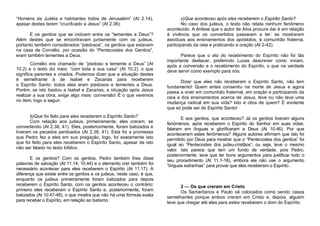 “Homens da Judéia e habitantes todos de Jerusalém” (At 2.14),
apesar destes terem “crucificado a Jesus” (At 2.36).
E os gentios que se incluem entre os “tementes a Deus”?
Além destes que se encontravam juntamente com os judeus,
portanto também considerados “piedosos”, os gentios que estavam
na casa de Cornélio, por ocasião do “Pentecostes dos Gentios”,
eram também tementes a Deus.
Cornélio era chamado de “piedoso e temente a Deus” (At
10.2) e o texto diz mais: “com toda a sua casa” (At 10.2), o que
significa parentes e criados. Podemos dizer que a situação destes
é semelhante à de Isabel e Zacarias para receberem
o Espírito Santo: todos eles eram piedosos e tementes a Deus.
Porém, se isto bastou a Isabel e Zacarias, a situação após Jesus
realizar a sua obra, exige algo mais: conversão! É o que veremos
no item, logo a seguir.

b)Que foi feito para eles receberem o Espírito Santo?
Com relação aos judeus, primeiramente, eles creram, se
convertendo (At 2.38, 41). Eles, posteriormente, foram batizados e
tiveram os pecados perdoados (At 2.38, 41). Esta foi a promessa
que Pedro fez a eles em sua pregação, logo, foi exatamente isto
que foi feito para eles receberem o Espírito Santo, apesar de isto
não ser falado no texto bíblico.
E os gentios? Com os gentios, Pedro também lhes disse
palavras de salvação (At 11.14; 10.44) e o elemento crer também foi
necessário acontecer para eles receberem o Espírito (At 11.17). A
diferença que existe entre os gentios e os judeus, neste caso, é que,
enquanto os judeus primeiramente foram batizados para depois
receberem o Espírito Santo, com os gentios aconteceu o contrário:
primeiro eles receberam o Espírito Santo e, posteriormente, foram
batizados (At 10.47-48), o que mostra que não há uma fórmula exata
para receber o Espírito, em relação ao batismo.

c)Que aconteceu após eles receberem o Espírito Santo?
No caso dos judeus, o texto não relata nenhum fenômeno
acontecido. A ênfase que o autor de Atos procura dar é em relação
à vivência que os convertidos passaram a ter: se mostraram
assíduos aos ensinamentos dos apóstolos, à comunhão fraterna,
participando da ceia e praticando a oração (At 2-42).
Parece que o ato do recebimento do Espírito não foi tão
importante destacar, preferindo Lucas descrever como viviam,
após a conversão e o recebimento do Espírito, o que na verdade
deve servir como exemplo para nós.
Dizer que eles não receberam o Espírito Santo, não tem
fundamento! Quem antes consentiu na morte de Jesus e agora
passa a viver em comunhão fraternal, em oração e participando da
ceia e dos ensinamentos acerca de Jesus, teve ou não teve uma
mudança radical em sua vida? Isto é obra de quem? É evidente
que só pode ser do Espírito Santo!
E aos gentios, que aconteceu? Já os gentios tiveram alguns
fenômenos, após receberem o Espírito do Senhor em suas vidas:
falaram em línguas e glorificaram a Deus (At 10.46). Por que
aconteceram estes fenômenos? Alguns autores afirmam que isto foi
permitido por Deus para mostrar que o “Pentecostes dos gentios” foi
igual ao “Pentecostes dos judeu-cristãos”, ou seja, teve o mesmo
valor. Isto parece que tem um fundo de verdade, pois Pedro,
posteriormente, teve que ter bons argumentos para justificar todo o
seu procedimento (At 11.1-18), embora ele não use o argumento
“línguas estranhas” para provar que eles receberam o Espírito.

2 — Os que creram em Cristo
Os Samaritanos e Paulo sã colocados como sendo casos
semelhantes porque ambos creram em Cristo e, depois, alguém
teve que chegar até eles para estes receberem o dom do Espírito.

 