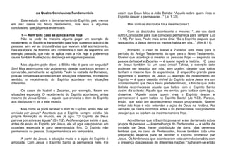 As Quatro Conclusões Fundamentais
Este estudo sobre o derramamento do Espírito, pelo menos
em dez casos no Novo Testamento, nos leva a algumas
conclusões, que julgamos essenciais:
1 — Nem todo caso se aplica a nós hoje
Não se pode de maneira alguma pegar um exemplo de
recebimento do Espírito e transportá-lo para hoje, querendo aplicá-lo às
pessoas, sem ver as circunstâncias que levaram a tal acontecimento,
naquela época. Se fizermos isto, correremos o risco de seguirmos um
exemplo passado, que não se aplica mais a nós hoje e poderemos
causar também frustração ou descrença em algumas pessoas.
Mas alguém pode dizer: a Bíblia não é para ser seguida?
Sim! Mas assim como não poderemos desejar que todos tenham a
conversão, semelhante ao apóstolo Paulo na estrada de Damasco,
pois as conversões acontecem em situações diferentes, no mesmo
sentido, o recebimento do Espírito acontece em situações
diferentes.
Os casos de Isabel e Zacarias, por exemplo, foram em
situações especiais. O recebimento do Espírito aconteceu, antes
mesmo de Jesus Cristo — aquele que enviaria o dom do Espírito
aos discípulos — vir a este mundo.
Mas como se pode receber o dom do EspÍrito, antes dele ser
enviado por Jesus? Acontece que o Espírito sempre existiu. Na
própria formação do mundo, ele já agia: “O Espírito de Deus
pairava por sobre as águas” (Gn 1.2). A diferença que existe é que,
antes do envio do Espírito por Jesus, ele só agia nas pessoas em
ocasiões especiais e para determinados fins. O Espírito não
permanecia na pessoa. Sua permanência era temporária.
A partir de Jesus, a situação muda e a ação do Espírito é
ampliada. Com Jesus o Espírito Santo já permanece nele. Foi

assim que Deus falou a João Batista: “Aquele sobre quem vires o
Espírito descer e permanecer...” (Jo 1.33).
Mas com os discípulos foi a mesma coisa?
Com os discípulos aconteceria o mesmo: “...ele vos dará
outro Consolador para que convosco permaneça para sempre” (Jo
14.16). Por isso, Paulo mais tarde diria: “Se o Espírito daquele que
ressuscitou a Jesus dentre os mortos habita em vós...” (Rm 8.11).
Portanto, o caso de Isabel e Zacarias está mais para o
período do Antigo Testamento do que para o Novo Testamento.
Querer que aconteça o mesmo às pessoas hoje — seguindo os
passos de Isabel e Zacarias — é querer repetir a história. O caso
de Jesus também foi um caso único! Talvez, o exemplo dele
pudesse ser seguido por nós, sem porém, desejar que todos
tenham o mesmo tipo de experiência. O empecilho grande para
seguirmos o exemplo de Jesus — exemplo de recebimento do
Espírito — é que a descida visível do Espírito sobre Jesus era um
acontecimento que Deus havia predeterminado, a fim de que João
Batista reconhecesse aquele que batiza com o Espírito Santo
Assim diz o texto: Aquele que me enviou para batizar com água,
disse-me: “Aquele sobre quem vires o Espírito descer e
permanecer é quem batiza no Espírito Santo” (Jo 1.33). Parece,
então, que todo um acontecimento estava programado. Querer
imitar isto hoje é não entender a ação de Deus na história. Na
verdade, os casos ocorridos antes e no Pentecostes, não podemos
desejar que se repitam da mesma maneira hoje.
Acreditamos que o Espírito possa vir e ser derramado sobre
grupos de pessoas — à semelhança do Pentecostes — e se for da
vontade de Deus, haver distribuição de dons. Mas devemos
lembrar que, no caso de Pentecostes, houve também toda uma
preparação especial para se receber o Espírito prometido por
Jesus. Os fenômenos que aconteceram estavam relacionados com
a presença das pessoas de diferentes nações: “Achavam-se então

 