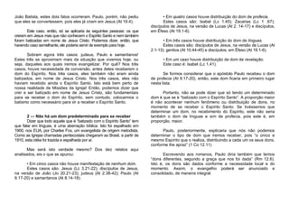 João Batista, estes dois fatos ocorreram. Paulo, porém, não pediu
que eles se convertessem, pois eles já criam em Jesus (At 19.4).
Este caso, então, só se aplicaria às seguintes pessoas: os que
creram em Jesus mas que não conhecem o Espírito Santo e nem também
foram batizadas em nome de Jesus Cristo. Podemos dizer, então, que
havendo caso semelhante, ele poderia servir de exemplo para hoje.
Sobram agora três casos: judeus, Paulo e samaritanos!
Estes três se aproximam mais da situação que vivemos hoje, ou
seja, daqueles aos quais iremos evangelizar. Por quê? Nos três
casos, houve necessidade de conversão, antes deles receberem o
dom do Espírito. Nos três casos, eles também não eram ainda
batizados, em nome de Jesus Cristo. Nos três casos, eles não
haviam recebido ainda o Espírito Santo. Isto está bem perto de
nossa realidade de Missões da Igreja! Então, podemos dizer que
crer e ser batizado em nome de Jesus Cristo, são fundamentais
para se receber o dom do Espírito, sem contudo, colocarmos o
batismo como necessário para vir a receber o Espírito Santo.

2 — Não há um dom predeterminado para se receber
Dizer que todo aquele que é “batizado com o Espírito Santo” tem
que falar em línguas, é uma aberração bíblica. Isto foi espalhado em
1900, nos EUA, por Charles Fox, um evangelista de origem metodista.
Como as Igrejas chamadas pentecostais chegaram ao Brasil, a partir de
1910, esta idéia foi trazida e espalhada por aí.
Mas será isto verdade mesmo? Dos dez relatos aqui
analisados, eis o que se apurou:
• Em cinco casos não houve manifestação de nenhum dom.
Estes casos são: Jesus (Lc 3.21-22); discípulos de Jesus,
na versão de João (Jo 20.21-23); judeus (At 2.38-42); Paulo (At
9.17-20) e samaritanos (At 8.14-18).

• Em quatro casos houve distribuição do dom de profecia.
Estes casos são: Isabel (Lc 1.45); Zacarias (Lc 1 .67);
discípulos de Jesus, na versão de Lucas (At 2. 14-17) e discípulos,
em Éfeso (At 19.1-6).
• Em três casos houve distribuição do dom de línguas.
Estes casos são: discípulos de Jesus, na versão de Lucas (At
2.1-13); gentios (At 10.44-45) e discípulos, em Éfeso (At 19.1-6).
• Em um caso houve distribuição de dom de revelação.
Este caso é: Isabel (Lc 1.41).
Se formos considerar que o apóstolo Paulo recebeu o dom
de profecia (At 9.17-20), então, este dom ficaria em primeiro lugar
nesta lista.
Portanto, não se pode dizer que só tendo um determinado
dom é que se é “batizado com o Espírito Santo”. A proporção maior
é não acontecer nenhum fenômeno ou distribuição de dons, no
momento de se receber o Espírito Santo. Se tivéssemos que
determinar um dom, no recebimento do Espírito, este não seria
também o dom de línguas e sim de profecia, pois este é, em
proporção, maior.
Paulo, posteriormente, explicaria que nós não podemos
determinar o tipo de dom que iremos receber, pois “o único e
mesmo Espírito que o realiza, distribuindo a cada um os seus dons,
conforme lhe apraz” (1 Co 12.11)
Escrevendo aos romanos, Paulo diria também que temos
“dons diferentes, segundo a graça que nos foi dada” (Rm 12.6).
Isto é, os dons são dados conforme a necessidade local e do
momento. Assim, o evangelho poderá ser anunciado e
consolidado, de maneira integral.

 