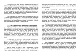 Voltando ao caso atrás, diríamos também que naqueles que
já tinham o Espírito Santo, a proporção maior é falar em profecias.
Pedro, após o Pentecostes assim procedeu: “Pedro, cheio do
Espírito Santo, respondeu (At 4.8). Paulo também: “Paulo cheio do
Espírito Santo, fixou nele o olhar, e disse...“ (At 13.9). Este “cheio
do Espírito” significa acima de tudo falar inspirado por Deus ou por
profecia. Assim, se recebermos um dom, será dado conforme o
Espírito desejar e não conforme queremos!
Nos três casos que poderiam servir como exemplo para nós
— judeus, samaritanos e Paulo — não houve descrição de nenhum
fenômeno. Pode ser até que tenha ocorrido, mas o autor de Atos
dos Apóstolos não julgou importante relatar. Como ele foi inspirado
por Deus, cremos que esta foi a vontade do Pai.
3 — Crer é essencial para recebermos o Espírito Santo
Dizer que temos que fazer isto e aquilo para recebermos o
dom do Espírito, não é nada correto. A Bíblia procura deixar claro
que o Espírito é um dom de Deus, ou seja, é algo que nos é dado,
não por merecimento, mas sim por livre graça de Deus. É
um dom gratuito de Deus (cf At 2.38; 10.45; 11.17; 15.8; Jo
3.34;Rm 5.5,etc.). Quem desejou “comprar” este dom de Deus foi
repreendido: “Pereça o teu dinheiro, e tu com ele, porque
acreditaste ser possível com dinheiro comprar o dom de Deus” (At
8.20).
A Bíblia fala, sim, que Deus dará o Espírito Santo àqueles
que crerem (Jo 7.39; Ef 1.13; Gl 3.14; At 11.17, etc.). Este “crer”
significa, no original grego: confiança salvadora em Jesus Cristo!
Isto é, não é crer que se receberá o Espírito Santo e sim crer em
Jesus Cristo como nosso Salvador pessoal.
Não há ênfase na Bíblia — após o Pentecostes — de se
converter a Jesus Cristo e depois passar a pedir o Espírito Santo.
Pedro mesmo disse, deixando isto bem claro: “Convertei-vos, e

seja cada um de vós batizado em nome de Jesus Cristo, para a
remissão de pecados, e recebereis, então, o dom do Espírito
Santo” (At 2.38).
Quando a pessoa crê e não recebe o Espírito é, então,
porque alguma coisa está errada em sua vida espiritual. Talvez,
não houve crença total ou entrega completa de sua vida a Jesus
Cristo. Assim, foi com os discípulos, em Éfeso, que tinham um
cristianismo incompleto, pois nem sabiam que havia o Espírito
Santo e não haviam sido batizados em nome de Jesus Cristo (At
19.1-4). Paulo, então, precisou fazer o complemento, a fim que
eles recebessem o dom do Espírito. Lá Paulo, inicialmente, lhes
perguntou se eles haviam recebido o Espírito Santo, quando
creram (At 19.2), o que mostra que isto é o normal.
Em Samaria aconteceu fato semelhante, pois eles haviam
crido e sido batizados, mas não haviam recebido o Espírito Santo.
Será porque acreditavam ainda um pouco em Simão, o mago?
Provavelmente sim, pois ele havia impressionado o povo daquela
região: Toda gente lhe dava ouvidos, desde o menor até ao maior,
dizendo: “Este é o poder de Deus, que se chama Grande” (At
8.10). Talvez isto acontecesse com eles ainda. O que é claro é que
o texto bíblico mostra que algo estaria errado lá em Samaria:
“Estes desceram, pois, para junto dos samaritanos e oraram por
eles, a fim de que recebessem o Espírito Santo. Porque ainda não
viera sobre nenhum deles... “(At 8. 15-16). Este “ainda” indica que
era para ele ter vindo... O fato dos apóstolos terem ido lá mostra
que algo anormal havia acontecido.
Algo interessante e polêmico — é que, nestes dois casos,
em nenhum momento o texto diz que eles, os que haviam crido,
oraram pedindo que viesse o Espírito Santo. Mostra, sim, o Espírito
sendo dado por intermédio da imposição das mãos dos apóstolos,
que oraram para que ele viesse. Parece claro, então, que não há
ênfase de aquele que crer ter que passar a pedir o Espírito Santo.

 