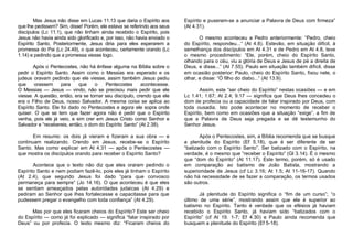 Mas Jesus não disse em Lucas 11.13 que daria o Espírito aos
que lhe pedissem? Sim, disse! Porém, ele estava se referindo aos seus
discípulos (Lc 11.1), que não tinham ainda recebido o Espírito, pois
Jesus não havia ainda sido glorificado e, por isso, não havia enviado o
Espírito Santo. Posteriormente, Jesus diria para eles esperarem a
promessa do Pai (Lc 24.49), o que aconteceu, certamente orando (Lc
1.14) e pedindo que a promessa viesse logo.
Após o Pentecostes, não há ênfase alguma na Bíblia sobre o
pedir o Espírito Santo. Assim como o Messias era esperado e os
judeus oravam pedindo que ele viesse, assim também Jesus pediu
que
orassem
para
que
o
Pentecostes
acontecesse.
O Messias — Jesus — vindo, não se precisou mais pedir que ele
viesse. A questão, então, era se tornar seu discípulo, crendo que ele
era o Filho de Deus, nosso Salvador. A mesma coisa se aplica ao
Espírito Santo. Ele foi dado no Pentecostes e agora ele sopra onde
quiser. O que se tem que fazer agora não é pedir que o Espírito
venha, pois ele já veio, e sim crer em Jesus Cristo como Senhor e
Salvador e “recebereis, então, o dom do Espírito Santo” (At 2.38).
Em resumo: os dois já vieram e fizeram a sua obra — e
continuam realizando. Crendo em Jesus, recebe-se o Espírito
Santo. Mas como explicar em At 4.31 — após o Pentecostes —
que mostra os discípulos orando para receber o Espírito Santo?
Acontece que o texto não diz que eles oraram pedindo o
Espírito Santo e nem podiam fazê-lo, pois eles já tinham o Espírito
(At 2.4), que segundo Jesus foi dado “para que convosco
permaneça para sempre” (Jo 14.16). O que aconteceu é que eles
se sentiam ameaçados pelas autoridades judaicas (At 4.29) e
pediram ao Senhor que lhes fortalecesse e capacitasse para que
pudessem pregar o evangelho com toda confiança” (At 4.29).
Mas por que eles ficaram cheios do Espírito? Este ser cheio
do Espírito — como já foi explicado — significa “falar inspirado por
Deus” ou por profecia. O texto mesmo diz: “Ficaram cheios do

Espírito e puseram-se a anunciar a Palavra de Deus com firmeza”
(At 4.31).
O mesmo aconteceu a Pedro anteriormente: “Pedro, cheio
do Espírito, respondeu...“ (At 4.8). Estevão, em situação difícil, à
semelhança dos discípulos em At 4.31 e de Pedro em At 4.8, teve
o mesmo procedimento: “Ele, porém, cheio do Espírito Santo,
olhando para o céu, viu a glória de Deus e Jesus de pé a direita de
Deus, e disse...” (At 7.55). Paulo em situação também difícil, disse
em ocasião posterior: Paulo, cheio do Espírito Santo, fixou nele, o
olhar, e disse: “Ó filho do diabo...“ (At 13.9).
Assim, este “ser cheio do Espírito” nestas ocasiões — e em
Lc 1.41; 1.67; At 2.4; 9.17 — significa que Deus lhes concedeu o
dom de profecia ou a capacidade de falar inspirado por Deus, com
toda ousadia. Isto pode acontecer no momento de receber o
Espírito, bem como em ocasiões que a situação “exige”, a fim de
que a Palavra de Deus seja pregada e se dê testemunho do
Senhor Jesus.
Após o Pentecostes, sim, a Bíblia recomenda que se busque
a plenitude do Espírito (Ef 5.18), que é ser diferente de ser
“batizado com o Espírito Santo”. Ser batizado com o Espírito, na
verdade, é o mesmo que “receber o Espírito” (Gl 3.14). É o mesmo
que “dom do Espírito” (At 11.17). Este termo, porém, só é usado
em comparação ao batismo de João Batista, mostrando a
superioridade de Jesus (cf Lc 3.16; At 1.5; At 11-16-17). Quando
não há necessidade de se fazer a comparação, os termos usados
são outros.
Já plenitude do Espírito significa o “fim de um curso”; “o
último de uma série”, mostrando assim que ele é superior ao
batismo no Espírito. Tanto é verdade que os efésios já haviam
recebido o Espírito Santo, já haviam sido “batizados com o
Espírito” (cf At 19. 1-7; Ef 4.30) e Paulo ainda recomenda que
busquem a plenitude do Espírito (Ef 5-18).

 