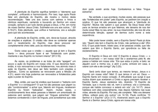 A plenitude do Espírito significa também o “elemento que
completa”, unificando e harmonizando. Por isso, logo após Paulo
falar em plenitude do Espírito, ele mostra o motivo desta
recomendação: “falai uns aos outros com salmos e hinos e
cânticos espirituais, cantando e louvando ao Senhor em vosso
coração, sempre e por tudo dando graças a Deus, o Pai, em nome
de nosso Senhor Jesus Cristo. Submetei-vos uns aos outros...” (Ef
5.19-21). Esta plenitude, que unifica e harmoniza, era a solução
para que isto acontecesse.
A plenitude do Espírito, então, sim, deve-se buscar, através
de orações e súplicas. O cristão não deve se contentar apenas
com o recebimento do Espírito, mas deve procurar ser
completamente cheio dele, pois as vitórias serão maiores.
Outra coisa que o cristão — aquele que já tem o Espírito
Santo — deva procurar fazer é ser “fortalecido com poder,
mediante o seu Espírito no homem interior” (Ef 3.16).
Às vezes, os problemas e as lutas da vida “apagam” um
pouco a ação do Espírito em nossa vida. O que devemos fazer,
então, é nos renovarmos e nos fortalecermos, nos abrindo mais à
ação do Espírito. Isto deve ser feito também com orações e
súplicas... Como os apóstolos se renovaram para a Missão (At
4.31), assim nós hoje podemos ser renovados e fortalecidos pela
ação e poder do Espírito.
Mas, então, por que há cristãos que buscam o “batismo com
o Espírito” e o conseguem? O que há são pessoas que julgam ou
são “condicionadas” a achar que, falando em línguas, receberam
Espírito ou foram “batizadas”. Assim, muitas vezes, o
condicionamento leva estas pessoas a falarem um amontoado de
palavras sem sentido, que julgam ser “línguas estranhas”. Não
estamos combatendo o dom de línguas, pois acreditamos que este

dom pode existir ainda hoje. Combatemos a falsa “língua
estranha”.
Na verdade, o que acontece, muitas vezes, são pessoas que
são “fortalecidas em poder” pelo Espírito, ao pedirem em oração e
súplica. O que há são pessoas que alcançam a “plenitude do
Espírito”. Muitos não sabem o que pedem. Se Deus fosse olhar
para os termos errados em que falamos, ele deixaria de nos dar
muita coisa! Mas no seu amor, na sua misericórdia, ele nos dá uma
determinada bênção, apesar de darmos outro nome a esta
experiência.
Não pode haver cristão, sem o Espírito Santo! Paulo já dizia
isto: “Quem não tem o Espírito de Cristo, não pertence a ele” (Rm
8.9). O que pode haver, neste caso, é ter pessoas cristãs, que não
sabem que têm o Espírito Santo, por ignorância ou falta de
esclarecimento.
O Espírito é Deus em nós! O Espírito é Jesus Cristo — o
Deus encarnado — em nossa vida! Se o aceitarmos pela fé, ele
passa a habitar em nossa vida: “Eis que estou à porta, e bato; se
alguém ouvir a minha voz, e abrir a porta, entrarei em casa, e
cearei com ele e ele comigo” (Ap 3.20).
Será certo dizer que temos, ao mesmo tempo, Jesus e o
Espírito em nossa vida? Não! O que temos é um só: Deus —
Espírito Santo em nosso coração. A dificuldade que surge é que
muitos dizem que aceitaram a Cristo e agora precisam receber o
Espírito Santo. Jesus esclarece isto, dizendo: “O Espírito da
Verdade, que o mundo não vê, nem o conhece; vós o conheceis,
porque ele habita convosco e estará em vós” (Jo 14.17). Jesus
habitava com eles corporalmente, mas depois habitaria nas suas
vidas, através do Espírito. Por isso, ele completa: “Não vos deixarei
órfãos, voltarei para vós outros” (Jo 14.18). Paulo confirma: “O
Senhor é o Espírito” (2Co 3.17), mostrando assim que o Espírito
Santo é o Senhor Jesus Cristo, agora em nossa vida.

 