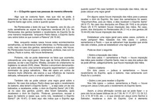 4 — O Espírito opera nas pessoas de maneira diferente
Algo que se costuma fazer, mas que não se pode, é
determinar os fatos que ocorrerão no recebimento do Espírito. O
Espírito Santo age como, onde e quando quiser.
No Pentecostes o texto diz que “de repente, veio do céu um
ruído semelhante ao soprar de impetuoso vendaval (At 2.2). No
Pentecostes dos gentios também o recebimento do Espírito foi de
uma maneira inesperada: “enquanto Pedro falava, o Espírito Santo
caiu sobre todos os que ouviam a Palavra” (At 10.44).
Mas, enquanto nestes casos houve estes acontecimentos
semelhantes, os fenômenos foram diferentes: no Pentecostes ouve
ruído, mas no caso dos gentios, samaritanos e outros, não houve.
No Pentecostes houve línguas e, certamente, profecia, mas com os
judeus, Paulo e outros, não houve fenômenos.
Portanto, não se pode determinar os fatos que ocorrerão,
colocando-se uma regra geral. Deus age de forma diferente nas
pessoas, ao dar o seu Espírito. Wesley, avivador do cristianismo na
Inglaterra no século XVIII, disse: “Muitos o encontram derramandose sobre eles como uma torrente enquanto experimentam o poder
dominador da graça salvadora... Mas ele opera em outros de
maneira muito diferente; ele exerce a sua influência de maneira
delicada, refrescante como o orvalho silencioso”. (12)
Também não se pode colocar uma regra geral sobre o
batismo. No caso dos judeus, Pedro disse que após o recebimento
do batismo, eles teriam o Espírito Santo: “... e seja cada um de vós
batizados, e recebereis, então, o dom do Espírito Santo” (At 2.38).
Já no caso dos gentios, porém, eles foram batizados, após
receberem o dom do Espírito: “Pode-se, porventura, recusar a
água do batismo a esses que, como nós, receberam o Espírito
Santo?” (At 10.47). O texto aqui não indica que o Espírito age

quando quiser? No caso também da imposição das mãos, não se
pode colocar uma regra geral!
Em alguns casos houve imposição das mãos para a pessoa
receber o dom do Espírito. No caso dos samaritanos foi assim:
“Impunham-lhes, pois as mãos, e eles recebiam o Espírito Santo”
(At 8.17). No caso dos discípulos em Éfeso (At 19.6) e do próprio
Paulo (At 9.17) também houve imposição das mãos. No caso,
porém, dos discípulos no Pentecostes (At 2.1-4) e dos gentios (At
10.44-45) não houve imposição das mãos.
Estabelecer uma regra geral para estes casos, portanto, é
muito perigoso! Mas, baseado nos três casos — judeus,
samaritanos e Paulo — que se aplicariam hoje àqueles que ainda
não são cristãos, pode-se estabelecer uma regra geral?
Pode-se dizer o seguinte:
• Sobre a imposição das mãos
Em dois casos — samaritanos e Paulo — houve imposição
das mãos para receber o Espírito Santo, mas no caso dos judeus não
se pode afirmar, categoricamente, que houve imposição das mãos.
• Sobre o batismo
Em dois casos — judeus e samaritanos — houve
recebimento do Espírito, após o batismo, mas certamente com
Paulo foi o contrário.
• Sobre o crer para receber o Espírito
Nos três casos — judeus, samaritanos e Paulo — houve
crença em Jesus Cristo para o recebimento do Espírito Santo.
Assim, a única afirmação correta que se pode fazer — e
para isto há as bases bíblicas de Jo 7.39; At 11.17; Ef 1.13; Gl 3.2;
3.5; 3.14; Ef 4.30, etc. — é que crendo em Jesus como Senhor e
Salvador, recebe-se o dom do Espírito. Crer é elemento

 
