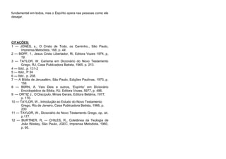 fundamental em todos, mas o Espírito opera nas pessoas como ele
desejar.

CITAÇÕES:
1 — JONES, s., O Cristo de Todo. os Caminho., São Paulo,
Imprensa Metodista, 168, p. 44.
2 — BOPF, 1,. Jesus Cristo Libertador, Ri, Editora Vozes 1974, p,
19.
3 — TAYLOR. W. Carisma em Dicionário do Novo Testamento
Grego, RJ, Casa Publicadora Batista, 1965, p. 213.
4 — Ibtd., p. 131-2
5 — IbId., P 34
6 — Ibld., p. 208.
7 — A Bíblia de Jerusalém, São Paulo, Edições Paulinas, 1973, p.
156
8 — B0RN, A. Vais Deis e outros, ‘Espírito’ em Dicionário
Enciclopédico da Bíblia, RJ, Editora Vozes, 5977, p. 486.
9 — ORTIZ J., O Discípulo, Minas Gerais, Editora Betânia, 1977,
p. 170.
10 — TAYLOR, W., Introdução ao Estudo do Novo Testamento
Grego, Rio de Janeiro, Casa Publicadora Batista, 1966, p.
200
11 — TAYLOR, W., Dicionário do Novo Testamento Grego, op, oit.
p.177.
12 — BURTNER. R, — CHILES, R., Coletânea da Teologia de
João Wesley, São Paulo, JGEC, Imprensa Metodista, 1960,
p. 95.

 