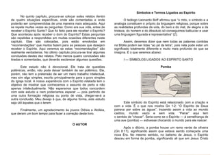 Símbolos e Termos Ligados ao Espírito
No quinto capítulo, procura-se colocar estes relatos dentro
de quatro situações específicas, onde são comentadas e onde
poderão ser compreendidas de uma maneira mais adequada. Aqui
se repete muitas vezes as perguntas: Como era sua vida, antes de
receber o Espírito Santo? Que foi feito para ele receber o Espírito?
Que aconteceu após receber o dom do Espírito? Estas perguntas
são repetidas e respondidas em muitas ocasiões diferentes neste
capítulo. Elas são colocadas, pois estão envolvidas em
“recomendações” que muitos fazem para as pessoas que desejam
receber o Espírito. Aqui veremos se estas “recomendações” são
realmente verdadeiras. No último capítulo procura-se tirar algumas
conclusões destes dez relatos. Pelo menos quatro conclusões são
tiradas e comentadas, que deverão esclarecer algumas questões.
Este estudo não é devocional. Ele trata de questões
polêmicas, então, não pode deixar também de ser polêmico. Ele,
porém, não tem a pretensão de ser um mero trabalho intelectual,
mas sim algo simples, escrito principalmente para o povo simples
da Igreja local. A nossa experiência com o Espírito relatada tem o
objetivo de mostrar que conhecemos o assunto de perto e não
apenas intelectualmente. Não esperamos que todos concordem
com este estudo e nem poderíamos esperar — pois partindo de
uma outra formação religiosa ou ponto de vista, chegar-se-á a
outra conclusão. Meu desejo é que, de alguma forma, este estudo
seja útil àqueles que o lerem.
Finalmente, um agradecimento às jovens Odísia e Alciléia,
que deram um bom tempo para fazer a correção deste livro.

O teólogo Leonardo Boff afirmou que “o mito, o símbolo e a
analogia constituem o próprio da linguagem religiosa, porque sobre
as realidades profundas da vida, do bem e do mal, da alegria e da
tristeza, do homem e do Absoluto só conseguimos balbuciar e usar
uma linguagem figurada e representativa” (2).
Assim, devemos dizer que nem todas as palavras contidas
na Bíblia podem ser lidas “ao pé da letra”, pois nela pode estar um
significado totalmente diferente e muito mais profundo do que se
imagina. É o que veremos abaixo:
I — SÍMBOLOS LIGADOS AO ESPÍRITO SANTO
Pomba

Este símbolo do Espírito está relacionado com a criação e
com a vida. É o que nos mostra Gn 1:2: “O Espírito de Deus
pairava por sobre as águas”, trazendo assim a vida ao mundo
caótico, mundo vazio e sem vida. “Pairar” aqui tem
o sentido de “chocar”. Seria como se o Espírito — à semelhança de
uma ave (pomba) — estivesse chocando o mundo para ele nascer.

O AUTOR
Após o dilúvio, a pomba trouxe um ramo verde de oliveira
(Gn 8:11), significando assim que estava sendo começada uma
nova Era. No mesmo sentido, no batismo de Jesus, o Espírito
desceu em forma de pomba, significando ali que em Jesus Cristo

 