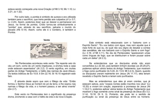 estava sendo começada uma nova Criação (cf Mt 3.16; Mc 1.10; Lc
3.21; Jo 1.32).

Fogo

Por outro lado, a pomba é símbolo de pureza e era utilizada
também para o sacrifício, que traria perdão aos culpados (cf Lv 5.7;
Lc 2.24). Assim, podemos dizer que ao descer e permanecer em
Jesus, na forma de pomba, Cristo tornou-se simbolicamente a
“pomba” que, através do seu sacrifício, salvaria o mundo do
pecado (Hb 9.14). Assim, como ele é o Cordeiro, é também a
Pomba.
Vento
Este símbolo está relacionado com o “batismo com o
Espírito Santo”: “Eu vos batizo com água, mas vem aquele que é
mais forte do que eu, do qual não sou digno de desatar a correia
das sandálias, ele vos batizará com o Espírito Santo e com fogo”
(Lc 3.16; cf Mt 3.11). No dia de Pentecostes “apareceram umas
como línguas de fogo, que se distribuíram e foram pousar sobre
cada um deles” (At 2.3).
No Pentecostes aconteceu este vento: “De repente veio do
céu um som, como de um vento impetuoso, e encheu toda a casa
onde estavam assentados” (At 2.2). O vento significa, em muitas
partes do Antigo Testamento, o hálito das narinas de Javé (Deus).
Os textos bíblicos de Êx 15.8; II Sm 22.16; SI 18.15 registram este
fato.

Se entendermos que os discípulos ainda não eram
convertidos (Lc 22.32), pois também tinham dúvidas (Jo 20.25-27),
podemos aplicar vários textos do Antigo Testamento, que mostram
o fogo como purificador (Is 5.24; Zc 13.9; Ml 3.2-3). Assim, quando
os discípulos creram realmente em Jesus (At 11.17), eles teriam
recebido o Espírito Santo e teriam sido purificados.

É através deste sopro que vem o fôlego da vida: “Então
formou o Senhor Deus ao homem do pó da terra, e lhe soprou nas
narinas o fôlego da vida, e o homem passou a ser alma vivente”
(Gn 2.7).

Mas se entendermos que eles já eram crentes, que já
estavam salvos, pois “vossos nomes estão inscritos nos céus” (Lc
10.20) e viviam em oração, esperando a promessa de Jesus (At
1.14;2.1), podemos aplicar vários textos do Antigo Testamento que
mostram o fogo somente como sinal da presença de Deus (Êx 3.2;
3.1-6; 19.18; Dt 9. 3). Portanto, ele pode ter o sentido de
purificação ou sinal da presença de Deus entre os homens.

Este vento no Pentecostes tem o significado da presença
divina, enchendo a casa com o hálito da vida e da nova Criação.

 