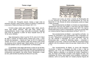 Tremer o lugar

O texto diz: “Enquanto oravam, tremeu o lugar onde se
achavam reunidos; todos ficaram cheios do Espírito e puseram-se
a anunciar a Palavra de Deus com firmeza” (At 4. 31).
O termo grego usado aqui significa “agito, abalo, sacudo,
movo, faço tremer, perturbo”. Não quer dizer, porém, que,
necessariamente, moveu o lugar onde eles se achavam. Significa
mais sinal da presença e poder de Deus naquele local (cf. Êx
19.18; Is 6.4; Sl 68.8).
Algo interessante a dizer é que Ex 19.18, como Is 6.4, falam
de “fogo” e “tremer” ao mesmo tempo. Parece que Lucas — autor
de Atos dos Apóstolos — falando de “fogo” em At 2.3 e falando de
“tremer” em At 4.31, quis destacar estes dois termos como sinais
da presença divina naquele lugar. Neste sentido, At 4.31 pode ser
entendido também como um “complemento” do Pentecostes...
O importante é não pegar este termo e outros ao pé da letra,
pois a Bíblia usa de muitos símbolos para falar sobre a presença de
Deus. Muitos problemas podem surgir hoje, se não entendermos isto
corretamente, pois alguém, não vendo “tremer” literalmente o lugar
ao orar, pode duvidar da presença de Deus em sua vida.

Pentecostes

Parece que Lucas, ao narrar o evento do Pentecostes (At
2.1-13), procurou se contrapor aos acontecimentos da Torre de
Babel (Gn 11.1-9). Através de várias comparações, pode-se chegar
a esta conclusão:
Nos acontecimentos de Babel, os homens se engrandecem:
“Edifiquemos para nós uma cidade, e uma torre cujo topo chegue
até aos céus, e tornemos célebre o nosso nome” (Gn 11.4), mas no
Pentecostes Deus é quem é engrandecido: “Como os ouvimos falar
em nossas próprias línguas as grandezas de Deus?” (At 2.11).
Nos acontecimentos de Babel — que significa confusão - os
homens se confundem e não compreendem mais a linguagem um
do outro: “Desçamos e confundamos ali a sua linguagem para que
um não entenda a linguagem do outro” (Gn 11.7), mas no
Pentecostes eles — povos de diferentes nações — entendem a
linguagem um do outro: “Cada um ouvia falar em sua própria língua
materna” (At 2.6) e adiante o texto diz que eles “diziam entre si” (At
2. 12).
Nos acontecimentos de Babel, os povos são dispersos:
“Confundiu o Senhor a linguagem de toda a terra, e dali os
dispersou” (Gn 11.9), mas no Pentecostes os povos são reunidos:
“Partos, Medos e elamitas, e os naturais da Judéia, Capadócia e
Ásia, da Frígia e da Panfília, do Egito e das regiões da Líbia, nas
imediações de Cirene, tanto judeus como prosélitos, cretenses e
arábicos, como os ouvimos falar em nossas próprias línguas (At

 