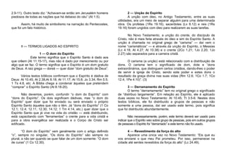 2.9-11). Outro texto diz: “Achavam-se então em Jerusalém homens
piedosos de todas as nações que há debaixo do céu” (At 1.5).
Assim, há muito de simbolismo na narração do Pentecostes,
que foi um fato histórico.

II — TERMOS LIGADOS AO ESPIRITO
1 — O dom do Espírito
Este termo significa que o Espírito Santo é dado aos
que crêem (At 11.15-17), mas não é dado por merecimento ou por
algo que se faz. O termo significa que o Espírito é um dom gratuito
de Deus. A raiz grega — doreá — quer dizer “dom gratuito de Deus”.
Vários textos bíblicos confirmam que o Espírito é dádiva de
Deus: At 10.45; At 2.38;At 8.18; At 11.17; At 15.8; Jo 3.34; Rm 5.5;
1 Ts 4.8, etc. A Bíblia chega a condenar àqueles que pretendem
“comprar” o Espírito Santo (At 8.18-20).
Não devemos, porém, confundir “o dom do Espírito” com
“dons do Espírito”. Os dois significam dádivas, mas “o dom do
Espírito” quer dizer que foi enviado ou será enviado o próprio
Espírito Santo àqueles que não o têm. Já “dons do Espírito” (1 Co
12.1; 12.4; 12.11; 12.30; 14.12; 1 Tm 4.14, etc.) quer dizer que o
Espírito Santo que já vive na vida do cristão — está distribuindo,
está capacitando com “ferramentas” o crente para a vida cristã e
para a obra evangélica ser realizada e o Corpo de Cristo ser
edificado.
“O dom do Espírito” vem geralmente com o artigo definido
“o”, sempre no singular, “Os dons do Espírito” são sempre no
plural, a não ser quando se quer falar de um dom somente: “O dom
de curas” (1 Co 12.30).

2 — Unção do Espírito
A unção com óleo, no Antigo Testamento, entre as suas
utilidades, era um meio de separar alguém para uma determinada
obra. Os profetas (1Rs 19.16), sacerdotes (Lv 8.12) e reis (1Rs
19.16) foram ungidos com óleo para realizarem as suas tarefas.
No Novo Testamento, a unção do crente, do discípulo de
Cristo, não é mais feita através do óleo e sim do Espírito Santo. A
unção é chamada no original grego de “carisma” — daí vem o
nome “carismáticos” — e através da unção do Espírito, o Messias
(Lc 4.18; At 4.27; At 10.38) e o crente (2Co 1.21; 1Jo 2.20; 1Jo
2.27) são separados para a carreira cristã.
O carisma (a unção) está relacionado com a distribuição de
dons. O carisma tem o significado de dom, dote e “dons
extraordinários, que distinguem certos cristãos, dando-lhes o poder
de servir à igreja de Cristo, sendo este poder e estes dons o
resultado da graça divina nas suas vidas (Rm 12.6; 1Co 1.7; 1Co
12.4; 1Pe 4.10)”. (3)
3 — Derramamento do Espírito
O termo “derramamento” tem no original grego o significado
de “distribuo largamente”. Em relação ao Espírito, ele é aplicado
duas vezes no Novo Testamento: At 10.45; Tt 3.5-6. Nestes dois
textos bíblicos, ele foi distribuído a grupos de pessoas e não
somente a uma pessoa, daí ser usado este termo, pois significa
que foi distribuído abundantemente.
Não necessariamente, porém, este termo deverá ser usado para
indicar que o Espírito veio sobre grupo de pessoas, pois em outros grupos
de pessoas o Espírito foi “derramado” e este termo não foi usado.
4 — Revestimento da força do alto
Aparece uma única vez no Novo Testamento: “Eis que eu
vos enviarei o que meu Pai prometeu. Por isso, permanecei na
cidade até serdes revestidos da força do alto” (Lc 24.49).

 