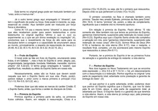 Este termo no original grego pode ser traduzido também por
“visto; entro e insinuo-me”.
Já o outro termo grego aqui empregado é “dínamis”, que
tem o significado de poder ou força. Este poder é inerente, ou seja,
essencial ao cristão. Aqui também pode ser traduzido por força
física e idiomática.
Como At 1.8 usa o mesmo termo “dínamis” e Jesus afirma
que eles receberiam poder para serem testemunhas e como
testemunha no original significa “afirmo o que vi, ouvi ou
experimentei ou o que sei por divina revelação ou inspiração” (4),
concluímos que o revestimento da força do alto seria para os
discípulos terem a coragem e a capacidade de anunciarem Jesus
ao mundo, principalmente, a respeito da ressurreição de Jesus (Lc
24.48; At 2.32; At 3.15; At 4.33: At 5.32; At 22.15, etc.).
5 — Fruto do Espírito
O local onde se fala em fruto do Espírito, enumerando estes
frutos, é em Gálatas: “...mas o fruto do Espírito é: amor, alegria, paz,
longanimidade, benignidade, bondade, fidelidade, mansidão, domínio
próprio” (GI 5.22-23). O termo grego empregado é “carpós”, que
significa fruto, resultado ou efeito do Espírito Santo em nossa vida.
Necessariamente, estes são os frutos que devem existir
naquele que tem o Espírito Santo em sua vida. Paulo, porém,
parece realçar o amor como a marca primeira e principal (1Co
13.1-13; Rm 5.5; Gl 5.22, etc.).
Podemos dizer que são estas as marcas do caráter Cristão. É
o Espírito Santo, então, que forma o caráter do discípulo de Cristo.
6 — Primícia do Espírito
Primícia significa a primeira parte da safra, os primeiros
frutos colhidos. Assim, em relação à ressurreição, Cristo é a

primícia (1Co 15.20-23), ou seja, ele foi o primeiro que ressuscitou.
Depois virão os que pertencem a Cristo (1Co 15.23).
O primeiro convertido na Ásia é chamado também como
primícia: “Saudai meu amado Epêneto, primícias da Ásia para Cristo”
(Rm 16.5). O termo “primícia” dá, porém, a idéia de complemento,
significando que o restante virá no momento oportuno.
Em relação à primícia do Espírito, Paulo afirma: “E não
somente ela. Mas também nós que temos as primícias do Espírito,
gememos interiormente, suspirando pela redenção do nosso corpo”
(Rm 8.23). Significa aqui que o Espírito Santo ainda não completou
a salvação em nós, pois “gememos interiormente, suspirando pela
redenção de nosso corpo” (Rm 8.23). Somos filhos de Deus (Rm
8.16) e herdeiros da vida eterna (Rm 8.17), mas o restante, o
resultado final, completo, um dia acontecerá pelo mesmo Espírito
que ressuscitou a Jesus (Rm 8.11).
Portanto, ter a primícia do Espírito é ter os primeiros frutos
da salvação e a garantia da entrega do restante: a vida eterna.
7 — Penhor do Espírito
Nos dois lugares no Novo Testamento em que se encontra
esta expressão — 2Co 5.5 e Ef 1.13-14 — há um relacionamento
com a ressurreição e a redenção. Penhor significa no original “uma
parte do pagamento total, adiantada como prestação e garantia da
entrega do resto”. (5)
Já que penhor é a parte adiantada, então, podemos dizer
que penhor do Espírito significa que o Espírito, que nos foi dado
pela fé em Cristo Jesus, é esta parte de pagamento total, já
adiantada por Deus. O Espírito Santo é a garantia de que teremos
a vida eterna. Assim, a vida eterna já começa aqui, pela presença
do Espírito em nossa vida.

 