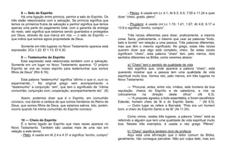 8 — Selo do Espírito
Há uma ligação entre primícia, penhor e selo do Espírito. Os
três estão relacionados com a salvação. Se primícia significa que
temos os primeiros frutos da salvação e penhor significa que temos
apenas uma parte do pagamento total, com a garantia da entrega
do resto, selo significa que estamos sendo guardados e protegidos
por Deus, através de sua marca em nós — o selo do Espírito —
que indica que somos agora propriedade de Deus.
Somente em três lugares no Novo Testamento aparece esta
expressão: 2Co 1.22; Ef 1.13; Ef 4.30.
9 — Testemunho do Espírito
Esta expressão está relacionada também com a salvação.
Somente em um lugar no Novo Testamento aparece: “O próprio
Espírito se une ao nosso espírito para testemunhar que somos
filhos de Deus” (Rm 8.16).
Esta palavra “testemunho” significa “afirmo o que vi, ouvi ou
experimentei...“. No original grego vem acompanhando o
“testemunho” a conjunção “sim”, que tem o significado de “íntima
comunhão, conjunção com, cooperação, acompanhamento etc”. (6)
Assim, podemos dizer que é o Espírito, em comunhão
conosco, nos dando a certeza de que somos herdeiros do Reino de
Deus, que somos filhos de Deus, que estamos salvos. Isto, porém,
ocorre quando há íntima comunhão do Espírito conosco.

10 — Cheio do Espírito
É o termo ligado ao Espírito que mais vezes aparece no
Novo Testamento. Também são usadas mais de uma raiz em
relação a este termo:
- Pléto: é usada em At 2.4 e 4.31 e significa “encho, cumpro”

- Pléres: é usada em Lc 4.1; At 6.3; 6.5; 7.55 e 11.24 e quer
dizer “cheio, grado, pleno”.
- Phuplemi: é usada cm Lc 1.15; 1.41; 1.67; At 4.8; 9.17 e
13.9 e significa “encho, cumpro”.
Três raízes diferentes para dizer, praticamente, a mesma
coisa. Seria, praticamente, o mesmo que usar as palavras “lindo,
belo e bonito” em relação a uma pessoa. Três palavras diferentes,
mas que têm o mesmo significado. No grego, estas três raízes
querem dizer que algo está completo, cheio. Se estas raízes
significam “cheio”, esta palavra “cheio” tem, pelo menos, dois
sentidos diferentes na Bíblia, como veremos abaixo:
a) “Cheio” tem o sentido de qualidade de vida
Isto significa que, onde aparece a palavra “cheio”, está
querendo mostrar que a pessoa tem uma qualidade de vida
espiritual muito boa. Vemos isto, pelo menos, em três lugares no
Novo Testamento:
— “Procurai, antes, entre vós, irmãos, sete homens de boa
reputação, cheios do Espírito e de sabedoria, e nós os
colocaremos
na
direção
deste
ofício”
(At
6.3).
— “A proposta agradou a toda assembléia, e foram escolhidos:
Estevão, homem cheio de fé e do Espírito Santo. . .“ (At 6.5).
— Outro lugar se refere a Barnabé: “Pois era um homem
bom, e cheio do Espírito Santo e de fé” (At 11.24).
Como vimos, nestes três lugares, a palavra “cheio” está se
referindo a alguém que tem uma qualidade de vida espiritual muito
boa. Nestes três exemplos, é usada a raiz grega “Pléres”.
b) “Cheio” significa também dom de profecia
Aqui está uma afirmação que o leitor comum da Bíblia,
geralmente, não consegue perceber. Não por culpa dele, mas sim

 