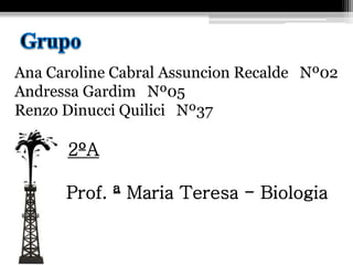 Ana Caroline Cabral Assuncion Recalde Nº02
Andressa Gardim Nº05
Renzo Dinucci Quilici Nº37
2ºA
Prof. ª Maria Teresa - Biologia
 