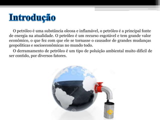 O petróleo é uma substância oleosa e inflamável, o petróleo é a principal fonte
de energia na atualidade. O petróleo é um recurso esgotável e tem grande valor
econômico, o que fez com que ele se tornasse o causador de grandes mudanças
geopolíticas e socioeconômicas no mundo todo.
O derramamento de petróleo é um tipo de poluição ambiental muito difícil de
ser contido, por diversos fatores.
 