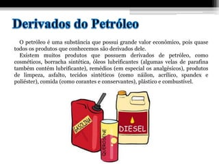 O petróleo é uma substância que possui grande valor econômico, pois quase
todos os produtos que conhecemos são derivados dele.
Existem muitos produtos que possuem derivados de petróleo, como
cosméticos, borracha sintética, óleos lubrificantes (algumas velas de parafina
também contém lubrificante), remédios (em especial os analgésicos), produtos
de limpeza, asfalto, tecidos sintéticos (como náilon, acrílico, spandex e
poliéster), comida (como corantes e conservantes), plástico e combustível.
 