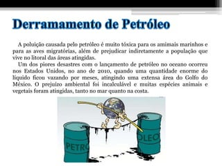 A poluição causada pelo petróleo é muito tóxica para os amimais marinhos e
para as aves migratórias, além de prejudicar indiretamente a população que
vive no litoral das áreas atingidas.
Um dos piores desastres com o lançamento de petróleo no oceano ocorreu
nos Estados Unidos, no ano de 2010, quando uma quantidade enorme do
líquido ficou vazando por meses, atingindo uma extensa área do Golfo do
México. O prejuízo ambiental foi incalculável e muitas espécies animais e
vegetais foram atingidas, tanto no mar quanto na costa.
 