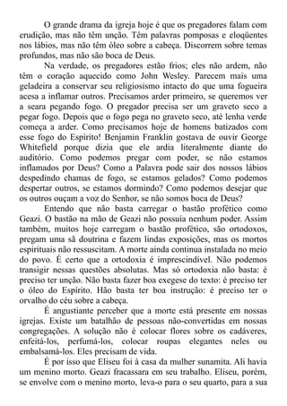 O grande drama da igreja hoje é que os pregadores falam com
erudição, mas não têm unção. Têm palavras pomposas e eloqüentes
nos lábios, mas não têm óleo sobre a cabeça. Discorrem sobre temas
profundos, mas não são boca de Deus.
Na verdade, os pregadores estão frios; eles não ardem, não
têm o coração aquecido como John Wesley. Parecem mais uma
geladeira a conservar seu religiosismo intacto do que uma fogueira
acesa a inflamar outros. Precisamos arder primeiro, se queremos ver
a seara pegando fogo. O pregador precisa ser um graveto seco a
pegar fogo. Depois que o fogo pega no graveto seco, até lenha verde
começa a arder. Como precisamos hoje de homens batizados com
esse fogo do Espírito! Benjamin Franklin gostava de ouvir George
Whitefield porque dizia que ele ardia literalmente diante do
auditório. Como podemos pregar com poder, se não estamos
inflamados por Deus? Como a Palavra pode sair dos nossos lábios
despedindo chamas de fogo, se estamos gelados? Como podemos
despertar outros, se estamos dormindo? Como podemos desejar que
os outros ouçam a voz do Senhor, se não somos boca de Deus?
Entendo que não basta carregar o bastão profético como
Geazi. O bastão na mão de Geazi não possuía nenhum poder. Assim
também, muitos hoje carregam o bastão profético, são ortodoxos,
pregam uma sã doutrina e fazem lindas exposições, mas os mortos
espirituais não ressuscitam. A morte ainda continua instalada no meio
do povo. É certo que a ortodoxia é imprescindível. Não podemos
transigir nessas questões absolutas. Mas só ortodoxia não basta: é
preciso ter unção. Não basta fazer boa exegese do texto: é preciso ter
o óleo do Espírito. Hão basta ter boa instrução: é preciso ter o
orvalho do céu sobre a cabeça.
É angustiante perceber que a morte está presente em nossas
igrejas. Existe um batalhão de pessoas não-convertidas em nossas
congregações. A solução não é colocar flores sobre os cadáveres,
enfeitá-los, perfumá-los, colocar roupas elegantes neles ou
embalsamá-los. Eles precisam de vida.
É por isso que Eliseu foi à casa da mulher sunamita. Ali havia
um menino morto. Geazi fracassara em seu trabalho. Eliseu, porém,
se envolve com o menino morto, leva-o para o seu quarto, para a sua
 