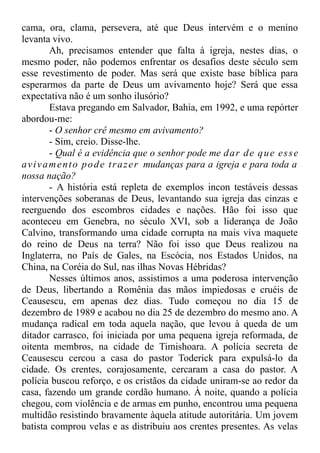 cama, ora, clama, persevera, até que Deus intervém e o menino
levanta vivo.
Ah, precisamos entender que falta à igreja, nestes dias, o
mesmo poder, não podemos enfrentar os desafios deste século sem
esse revestimento de poder. Mas será que existe base bíblica para
esperarmos da parte de Deus um avivamento hoje? Será que essa
expectativa não é um sonho ilusório?
Estava pregando em Salvador, Bahia, em 1992, e uma repórter
abordou-me:
- O senhor crê mesmo em avivamento?
- Sim, creio. Disse-lhe.
- Qual é a evidência que o senhor pode me dar de que esse
avivamento pode trazer mudanças para a igreja e para toda a
nossa nação?
- A história está repleta de exemplos incon testáveis dessas
intervenções soberanas de Deus, levantando sua igreja das cinzas e
reerguendo dos escombros cidades e nações. Hão foi isso que
aconteceu em Genebra, no século XVI, sob a liderança de João
Calvino, transformando uma cidade corrupta na mais viva maquete
do reino de Deus na terra? Não foi isso que Deus realizou na
Inglaterra, no País de Gales, na Escócia, nos Estados Unidos, na
China, na Coréia do Sul, nas ilhas Novas Hébridas?
Nesses últimos anos, assistimos a uma poderosa intervenção
de Deus, libertando a Romênia das mãos impiedosas e cruéis de
Ceausescu, em apenas dez dias. Tudo começou no dia 15 de
dezembro de 1989 e acabou no dia 25 de dezembro do mesmo ano. A
mudança radical em toda aquela nação, que levou à queda de um
ditador carrasco, foi iniciada por uma pequena igreja reformada, de
oitenta membros, na cidade de Timishoara. A polícia secreta de
Ceausescu cercou a casa do pastor Toderick para expulsá-lo da
cidade. Os crentes, corajosamente, cercaram a casa do pastor. A
polícia buscou reforço, e os cristãos da cidade uniram-se ao redor da
casa, fazendo um grande cordão humano. À noite, quando a polícia
chegou, com violência e de armas em punho, encontrou uma pequena
multidão resistindo bravamente àquela atitude autoritária. Um jovem
batista comprou velas e as distribuiu aos crentes presentes. As velas
 
