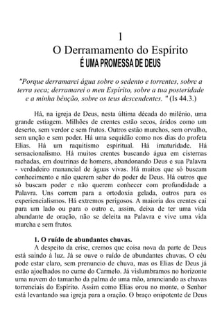 1
O Derramamento do Espírito
ÉUMAPROMESSADEDEUS
"Porque derramarei água sobre o sedento e torrentes, sobre a
terra seca; derramarei o meu Espírito, sobre a tua posteridade
e a minha bênção, sobre os teus descendentes. " (Is 44.3.)
Há, na igreja de Deus, nesta última década do milênio, uma
grande estiagem. Milhões de crentes estão secos, áridos como um
deserto, sem verdor e sem frutos. Outros estão murchos, sem orvalho,
sem unção e sem poder. Há uma sequidão como nos dias do profeta
Elias. Há um raquitismo espiritual. Há imaturidade. Há
sensacionalismo. Há muitos crentes buscando água em cisternas
rachadas, em doutrinas de homens, abandonando Deus e sua Palavra
- verdadeiro manancial de águas vivas. Há muitos que só buscam
conhecimento e não querem saber do poder de Deus. Há outros que
só buscam poder e não querem conhecer com profundidade a
Palavra. Uns correm para a ortodoxia gelada, outros para os
experiencialismos. Há extremos perigosos. A maioria dos crentes cai
para um lado ou para o outro e, assim, deixa de ter uma vida
abundante de oração, não se deleita na Palavra e vive uma vida
murcha e sem frutos.
1. O ruído de abundantes chuvas.
A despeito da crise, cremos que coisa nova da parte de Deus
está saindo à luz. Já se ouve o ruído de abundantes chuvas. O céu
pode estar claro, sem prenuncio de chuva, mas os Elias de Deus já
estão ajoelhados no cume do Carmelo. Já vislumbramos no horizonte
uma nuvem do tamanho da palma de uma mão, anunciando as chuvas
torrenciais do Espírito. Assim como Elias orou no monte, o Senhor
está levantando sua igreja para a oração. O braço onipotente de Deus
 