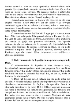 Senhor tornará a fazer os vasos quebrados. Haverá choro pelo
pecado. Haverá confissão, conserto e restauração de vidas. Os porões
sujos da mente serão varridos. Os pecados ocultos e enterrados
debaixo das tendas serão trazidos à luz, confessados e abandonados.
Haverá tristeza, choro e súplica. Haverá mudança de vida.
Essas chuvas torrenciais do Espírito são possíveis ou são uma
utopia? Vejamos o que Deus nos diz em Isaías 44.3: "Porque
derramarei água sobre o sedento e torrentes, sobre a terra seca;
derramarei o meu Espírito, sobre a tua posteridade e a minha bênção,
sobre os teus descendentes."
O derramamento do Espírito não é algo que o homem possa
fazer. Não é obra da igreja. Mão procede da terra. Ele vem do céu.
Ele vem de Deus. Ele emana do trono. Avivamento é obra exclusiva
do Senhor. A igreja não promove avivamento, não agenda
avivamento, não cria avivamento. Avivamento não é fruto do labor da
igreja, mas resultado da vontade soberana de Deus. Só ele pode
derramar o Espírito Santo. É glorioso, portanto, observar que as
Escrituras, que não podem falhar, trazem-nos essas infalíveis e
gloriosas promessas.
2. O derramamento do Espírito é uma promessa segura de
Deus.
O derramamento do Espírito é uma promessa clara,
inconfundível e contemporânea. Você pode perguntar: Será que Deus
fará isso por nós? Ele ainda voltará a ser gracioso conosco? Ele ainda
reavivará sua obra no decorrer dos anos? Ele, na sua ira, ainda se
lembrará da misericórdia?
O Deus fiel diz que sim. A Palavra que não pode falhar diz
que sim. A história da igreja, pontilhada de poderosos avivamentos e
abundantes derramamentos do Espírito, diz que sim. Esta é a
afirmação incontestável de Isaías 44.3-5. O Deus soberano hipotecou
sua honra e empenhou sua Palavra nessa promessa. Ele tem zelo em
cumprir sua Palavra. As promessas de Deus são fiéis e verdadeiras.
Em todas elas, nós temos o sim e o amém. Nenhuma de suas
promessas jamais caiu por terra. Os céus e a terra passarão, mas a
Palavra de Deus não passará sem que tudo se cumpra.
 